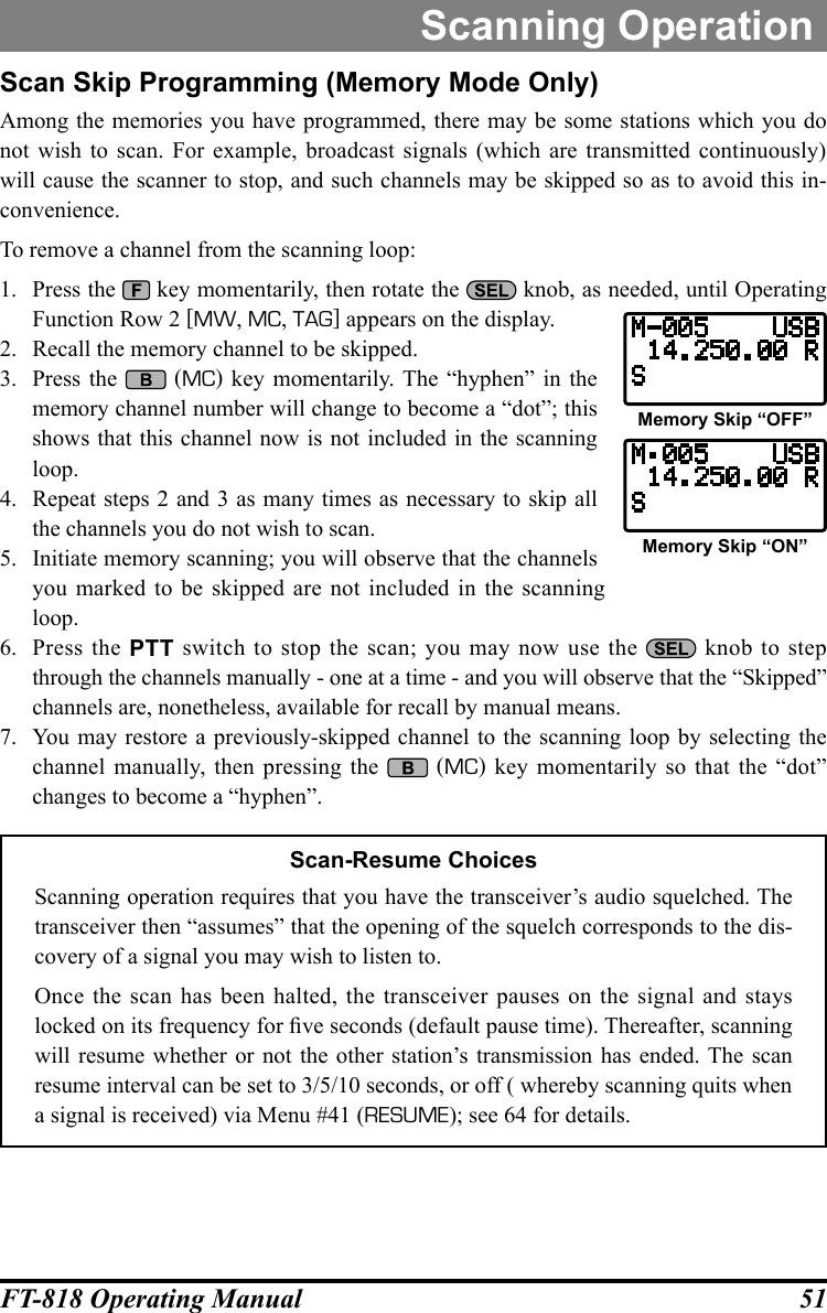 51FT-818 Operating ManualScanning OperationScan Skip Programming (Memory Mode Only)Among the memories you have programmed, there may be some stations which you do not wish to scan. For example, broadcast signals (which are transmitted continuously) will cause the scanner to stop, and such channels may be skipped so as to avoid this in-convenience.To remove a channel from the scanning loop:1.  Press the   key momentarily, then rotate the   knob, as needed, until Operating Function Row 2 [MW, MC, TAG] appears on the display.2.  Recall the memory channel to be skipped.3.  Press the   (MC) key momentarily. The “hyphen” in the memory channel number will change to become a “dot”; this shows that this channel now is not included in the scanning loop.4.  Repeat steps 2 and 3 as many times as necessary to skip all the channels you do not wish to scan.5.  Initiate memory scanning; you will observe that the channels you marked to be skipped are not included in the scanning loop. 6.  Press the PTT switch to stop the scan; you may now use the   knob to step through the channels manually - one at a time - and you will observe that the “Skipped” channels are, nonetheless, available for recall by manual means.7.  You may restore a previously-skipped channel to the scanning loop by selecting the channel manually, then pressing the   (MC) key momentarily so that the “dot” changes to become a “hyphen”.Scan-Resume ChoicesScanning operation requires that you have the transceiver’s audio squelched. The transceiver then “assumes” that the opening of the squelch corresponds to the dis-covery of a signal you may wish to listen to.Once the scan has been halted, the transceiver pauses on the signal and stays locked on its frequency for ve seconds (default pause time). Thereafter, scanning will resume whether or not the other station’s transmission has ended. The scan resume interval can be set to 3/5/10 seconds, or off ( whereby scanning quits when a signal is received) via Menu #41 (RESUME); see 64 for details.Memory Skip “OFF”Memory Skip “ON”