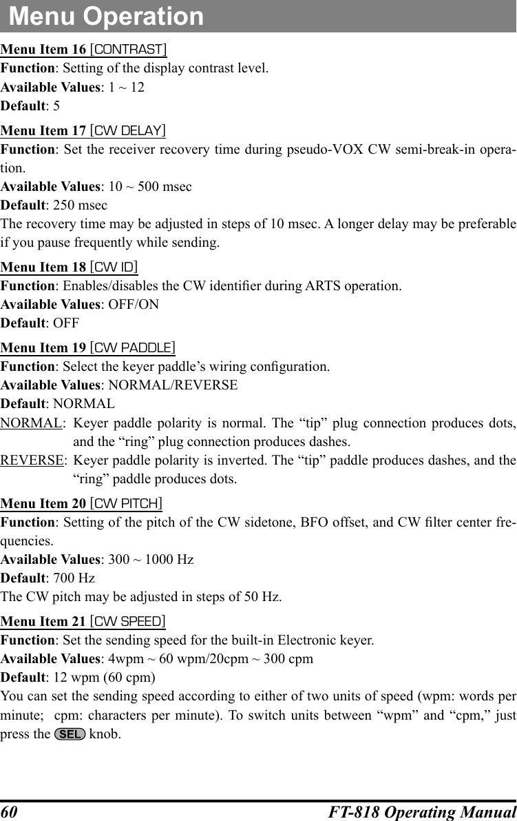 60 FT-818 Operating ManualMenu OperationMenu Item 16 [CONTRAST]Function: Setting of the display contrast level.Available Values: 1 ~ 12Default: 5Menu Item 17 [CW DELAY]Function: Set the receiver recovery time during pseudo-VOX CW semi-break-in opera-tion.Available Values: 10 ~ 500 msecDefault: 250 msecThe recovery time may be adjusted in steps of 10 msec. A longer delay may be preferable if you pause frequently while sending.Menu Item 18 [CW ID]Function: Enables/disables the CW identier during ARTS operation.Available Values: OFF/ONDefault: OFFMenu Item 19 [CW PADDLE]Function: Select the keyer paddle’s wiring conguration.Available Values: NORMAL/REVERSEDefault: NORMALNORMAL:  Keyer paddle polarity is normal. The “tip” plug connection produces dots, and the “ring” plug connection produces dashes.REVERSE: Keyer paddle polarity is inverted. The “tip” paddle produces dashes, and the “ring” paddle produces dots.Menu Item 20 [CW PITCH]Function: Setting of the pitch of the CW sidetone, BFO offset, and CW lter center fre-quencies.Available Values: 300 ~ 1000 HzDefault: 700 HzThe CW pitch may be adjusted in steps of 50 Hz.Menu Item 21 [CW SPEED]Function: Set the sending speed for the built-in Electronic keyer.Available Values: 4wpm ~ 60 wpm/20cpm ~ 300 cpmDefault: 12 wpm (60 cpm)You can set the sending speed according to either of two units of speed (wpm: words per minute;  cpm: characters per minute). To switch units between “wpm” and “cpm,” just press the   knob.