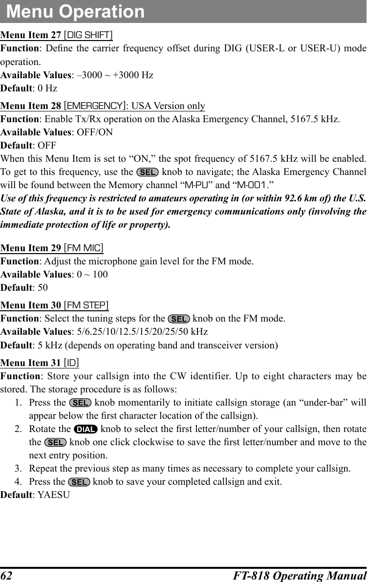 62 FT-818 Operating ManualMenu OperationMenu Item 27 [DIG SHIFT]Function: Dene  the carrier  frequency  offset during DIG  (USER-L or USER-U)  mode operation.Available Values: –3000 ~ +3000 HzDefault: 0 HzMenu Item 28 [EMERGENCY]: USA Version onlyFunction: Enable Tx/Rx operation on the Alaska Emergency Channel, 5167.5 kHz.Available Values: OFF/ONDefault: OFFWhen this Menu Item is set to “ON,” the spot frequency of 5167.5 kHz will be enabled. To get to this frequency, use the   knob to navigate; the Alaska Emergency Channel will be found between the Memory channel “M-PU” and “M-001.” Use of this frequency is restricted to amateurs operating in (or within 92.6 km of) the U.S. State of Alaska, and it is to be used for emergency communications only (involving the immediate protection of life or property).Menu Item 29 [FM MIC]Function: Adjust the microphone gain level for the FM mode.Available Values: 0 ~ 100Default: 50Menu Item 30 [FM STEP]Function: Select the tuning steps for the   knob on the FM mode.Available Values: 5/6.25/10/12.5/15/20/25/50 kHzDefault: 5 kHz (depends on operating band and transceiver version)Menu Item 31 [ID]Function: Store your callsign into the CW identifier. Up to eight characters may be stored. The storage procedure is as follows:1.  Press the   knob momentarily to initiate callsign storage (an “under-bar” will appear below the rst character location of the callsign).2.  Rotate the   knob to select the rst letter/number of your callsign, then rotate the   knob one click clockwise to save the rst letter/number and move to the next entry position.3.  Repeat the previous step as many times as necessary to complete your callsign.4.  Press the   knob to save your completed callsign and exit.Default: YAESU