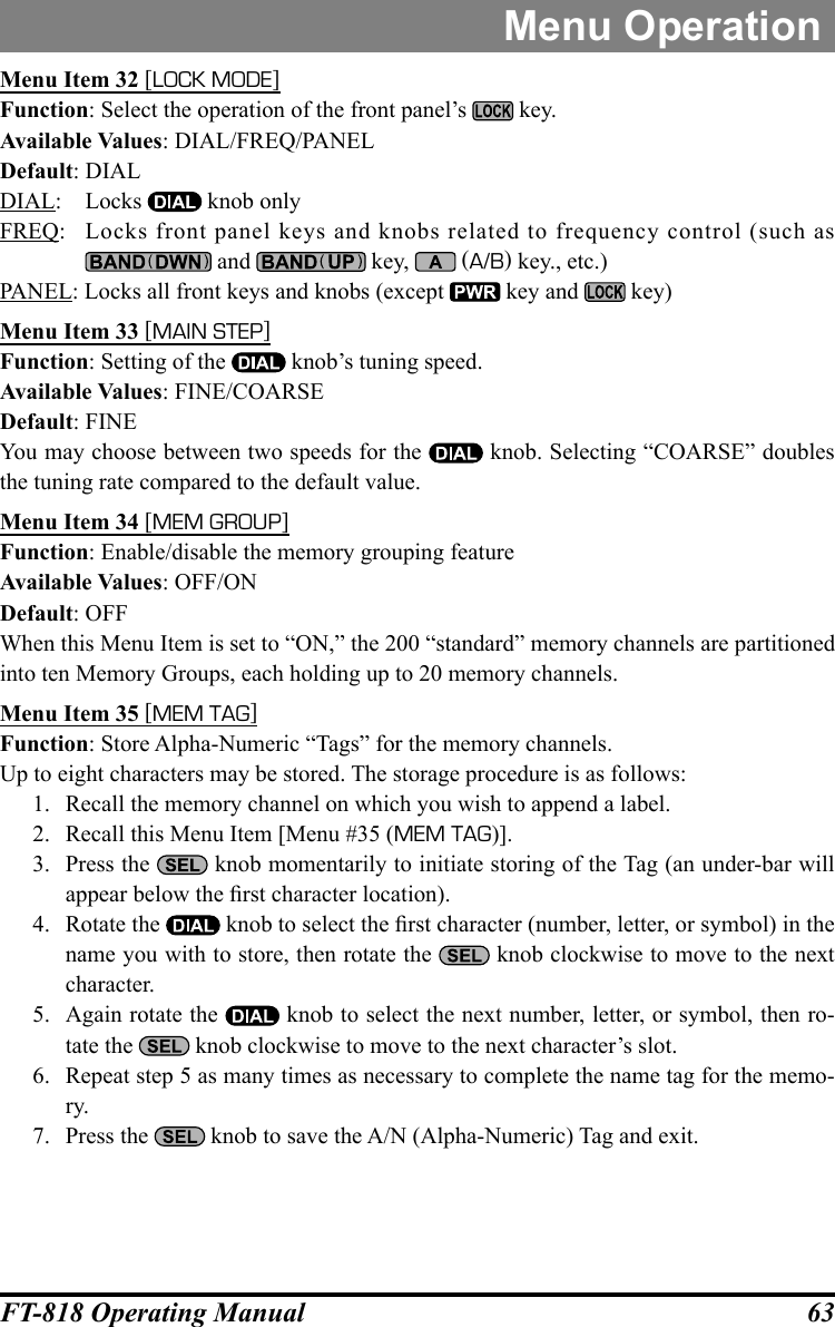 63FT-818 Operating ManualMenu OperationMenu Item 32 [LOCK MODE]Function: Select the operation of the front panel’s   key.Available Values: DIAL/FREQ/PANELDefault: DIALDIAL: Locks   knob onlyFREQ:  Locks front panel keys and knobs related to frequency control (such as  and   key,   (A/B) key., etc.)PANEL: Locks all front keys and knobs (except   key and   key)Menu Item 33 [MAIN STEP]Function: Setting of the   knob’s tuning speed.Available Values: FINE/COARSEDefault: FINEYou may choose between two speeds for the   knob. Selecting “COARSE” doubles the tuning rate compared to the default value.Menu Item 34 [MEM GROUP]Function: Enable/disable the memory grouping featureAvailable Values: OFF/ONDefault: OFFWhen this Menu Item is set to “ON,” the 200 “standard” memory channels are partitioned into ten Memory Groups, each holding up to 20 memory channels.Menu Item 35 [MEM TAG]Function: Store Alpha-Numeric “Tags” for the memory channels.Up to eight characters may be stored. The storage procedure is as follows:1.  Recall the memory channel on which you wish to append a label.2.  Recall this Menu Item [Menu #35 (MEM TAG)].3.  Press the   knob momentarily to initiate storing of the Tag (an under-bar will appear below the rst character location).4.  Rotate the   knob to select the rst character (number, letter, or symbol) in the name you with to store, then rotate the   knob clockwise to move to the next character.5.  Again rotate the   knob to select the next number, letter, or symbol, then ro-tate the   knob clockwise to move to the next character’s slot.6.  Repeat step 5 as many times as necessary to complete the name tag for the memo-ry.7.  Press the   knob to save the A/N (Alpha-Numeric) Tag and exit.