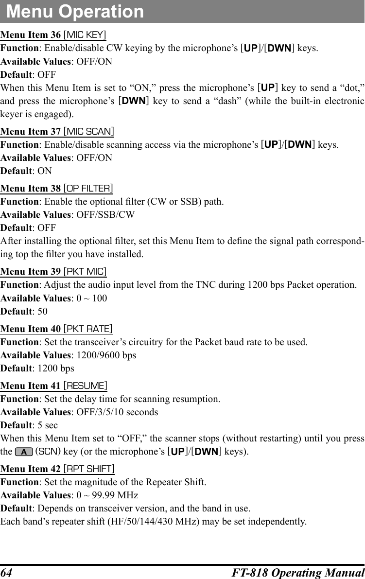 64 FT-818 Operating ManualMenu OperationMenu Item 36 [MIC KEY]Function: Enable/disable CW keying by the microphone’s [UP]/[DWN] keys.Available Values: OFF/ONDefault: OFFWhen this Menu Item is set to “ON,” press the microphone’s [UP] key to send a “dot,” and press the microphone’s [DWN] key to send a “dash” (while the built-in electronic keyer is engaged).Menu Item 37 [MIC SCAN]Function: Enable/disable scanning access via the microphone’s [UP]/[DWN] keys.Available Values: OFF/ONDefault: ONMenu Item 38 [OP FILTER]Function: Enable the optional lter (CW or SSB) path.Available Values: OFF/SSB/CWDefault: OFFAfter installing the optional lter, set this Menu Item to dene the signal path correspond-ing top the lter you have installed.Menu Item 39 [PKT MIC]Function: Adjust the audio input level from the TNC during 1200 bps Packet operation.Available Values: 0 ~ 100Default: 50Menu Item 40 [PKT RATE]Function: Set the transceiver’s circuitry for the Packet baud rate to be used.Available Values: 1200/9600 bpsDefault: 1200 bpsMenu Item 41 [RESUME]Function: Set the delay time for scanning resumption.Available Values: OFF/3/5/10 secondsDefault: 5 secWhen this Menu Item set to “OFF,” the scanner stops (without restarting) until you press the   (SCN) key (or the microphone’s [UP]/[DWN] keys).Menu Item 42 [RPT SHIFT]Function: Set the magnitude of the Repeater Shift.Available Values: 0 ~ 99.99 MHzDefault: Depends on transceiver version, and the band in use. Each band’s repeater shift (HF/50/144/430 MHz) may be set independently.