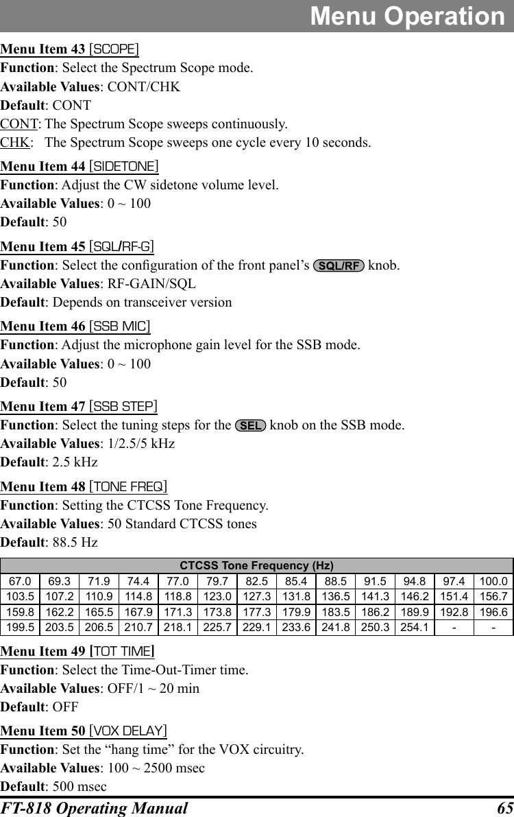 65FT-818 Operating ManualMenu OperationMenu Item 43 [SCOPE]Function: Select the Spectrum Scope mode.Available Values: CONT/CHKDefault: CONTCONT: The Spectrum Scope sweeps continuously.CHK:  The Spectrum Scope sweeps one cycle every 10 seconds.Menu Item 44 [SIDETONE]Function: Adjust the CW sidetone volume level.Available Values: 0 ~ 100Default: 50Menu Item 45 [SQL/RF-G]Function: Select the conguration of the front panel’s   knob.Available Values: RF-GAIN/SQLDefault: Depends on transceiver versionMenu Item 46 [SSB MIC]Function: Adjust the microphone gain level for the SSB mode.Available Values: 0 ~ 100Default: 50Menu Item 47 [SSB STEP]Function: Select the tuning steps for the   knob on the SSB mode.Available Values: 1/2.5/5 kHzDefault: 2.5 kHzMenu Item 48 [TONE FREQ]Function: Setting the CTCSS Tone Frequency.Available Values: 50 Standard CTCSS tonesDefault: 88.5 HzCTCSS Tone Frequency (Hz)67.0 69.3 71.9 74.4 77.0 79.7 82.5 85.4 88.5 91.5 94.8 97.4 100.0103.5 107.2 110.9 114.8 118.8 123.0 127.3 131.8 136.5 141.3 146.2 151.4 156.7159.8 162.2 165.5 167.9 171.3 173.8 177.3 179.9 183.5 186.2 189.9 192.8 196.6199.5 203.5 206.5 210.7 218.1 225.7 229.1 233.6 241.8 250.3 254.1 - -Menu Item 49 [TOT TIME]Function: Select the Time-Out-Timer time.Available Values: OFF/1 ~ 20 minDefault: OFFMenu Item 50 [VOX DELAY]Function: Set the “hang time” for the VOX circuitry.Available Values: 100 ~ 2500 msecDefault: 500 msec