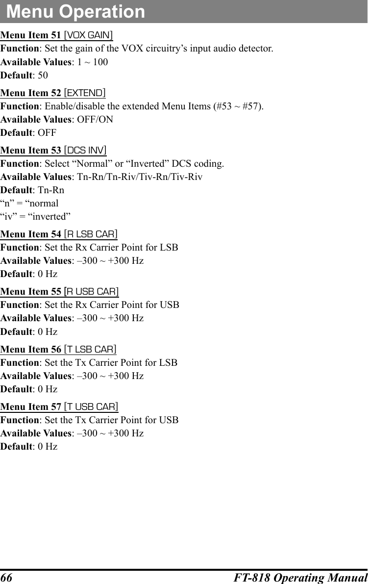 66 FT-818 Operating ManualMenu OperationMenu Item 51 [VOX GAIN]Function: Set the gain of the VOX circuitry’s input audio detector.Available Values: 1 ~ 100Default: 50Menu Item 52 [EXTEND]Function: Enable/disable the extended Menu Items (#53 ~ #57).Available Values: OFF/ONDefault: OFFMenu Item 53 [DCS INV]Function: Select “Normal” or “Inverted” DCS coding.Available Values: Tn-Rn/Tn-Riv/Tiv-Rn/Tiv-RivDefault: Tn-Rn“n” = “normal“iv” = “inverted”Menu Item 54 [R LSB CAR]Function: Set the Rx Carrier Point for LSBAvailable Values: –300 ~ +300 HzDefault: 0 HzMenu Item 55 [R USB CAR]Function: Set the Rx Carrier Point for USBAvailable Values: –300 ~ +300 HzDefault: 0 HzMenu Item 56 [T LSB CAR]Function: Set the Tx Carrier Point for LSBAvailable Values: –300 ~ +300 HzDefault: 0 HzMenu Item 57 [T USB CAR]Function: Set the Tx Carrier Point for USBAvailable Values: –300 ~ +300 HzDefault: 0 Hz