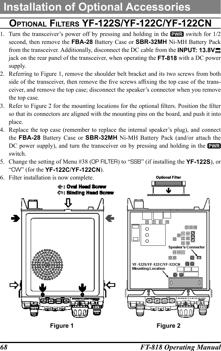 68 FT-818 Operating ManualOptiOnal FilterS YF-122S/YF-122c/YF-122cn1.  Turn the transceiver’s power off by pressing and holding in the   switch for 1/2 second, then remove the FBA-28 Battery Case or SBR-32MH Ni-MH Battery Pack from the transceiver. Additionally, disconnect the DC cable from the INPUT: 13.8V  jack on the rear panel of the transceiver, when operating the FT-818 with a DC power supply.2.  Referring to Figure 1, remove the shoulder belt bracket and its two screws from both side of the transceiver, then remove the ve screws afxing the top case of the trans-ceiver, and remove the top case; disconnect the speaker’s connector when you remove the top case.3.  Refer to Figure 2 for the mounting locations for the optional lters. Position the lter so that its connectors are aligned with the mounting pins on the board, and push it into place.4.  Replace the top case (remember to replace the internal speaker’s plug), and connect the  FBA-28 Battery Case or SBR-32MH Ni-MH Battery Pack (and/or attach the DC power supply), and turn the transceiver on by pressing and holding in the   switch.5.  Change the setting of Menu #38 (OP FILTER) to “SSB” (if installing the YF-122S), or “CW” (for the YF-122C/YF-122CN).6.  Filter installation is now complete.Installation of Optional AccessoriesFigure 1 Figure 2