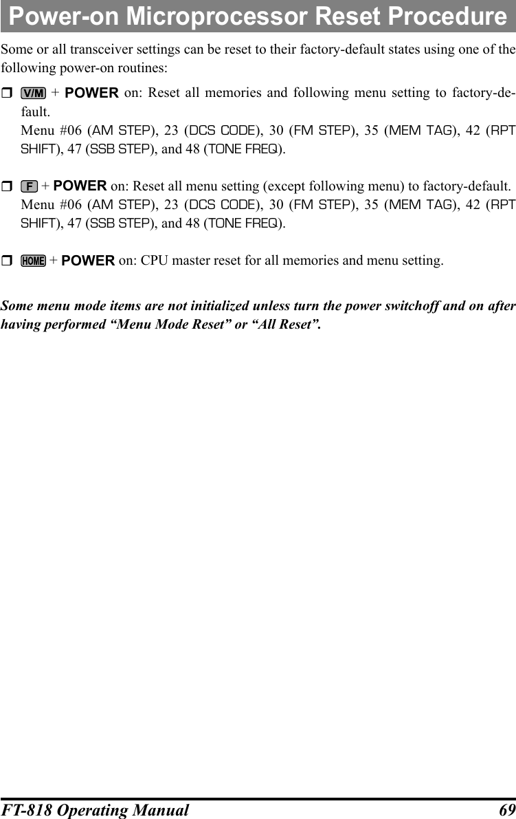 69FT-818 Operating ManualSome or all transceiver settings can be reset to their factory-default states using one of the following power-on routines:  + POWER on: Reset all memories and following menu setting to factory-de-fault.  Menu #06 (AM STEP), 23 (DCS CODE), 30 (FM STEP), 35 (MEM TAG), 42 (RPT SHIFT), 47 (SSB STEP), and 48 (TONE FREQ).   + POWER on: Reset all menu setting (except following menu) to factory-default.  Menu #06 (AM STEP), 23 (DCS CODE), 30 (FM STEP), 35 (MEM TAG), 42 (RPT SHIFT), 47 (SSB STEP), and 48 (TONE FREQ).   + POWER on: CPU master reset for all memories and menu setting. Some menu mode items are not initialized unless turn the power switchoff and on after having performed “Menu Mode Reset” or “All Reset”.Power-on Microprocessor Reset Procedure