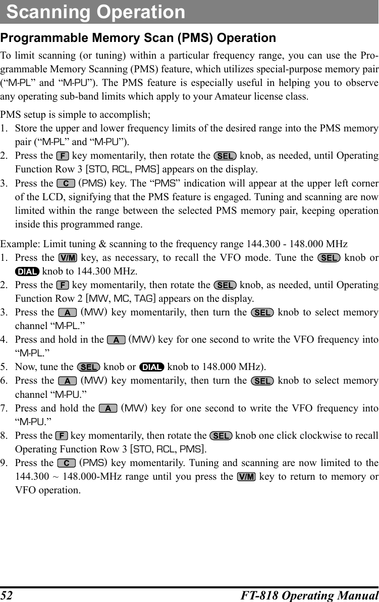 52 FT-818 Operating ManualScanning OperationProgrammable Memory Scan (PMS) OperationTo limit scanning (or tuning) within a particular frequency range, you can use the Pro-grammable Memory Scanning (PMS) feature, which utilizes special-purpose memory pair (“M-PL” and “M-PU”). The PMS feature is especially useful in helping you to observe any operating sub-band limits which apply to your Amateur license class.PMS setup is simple to accomplish;1.  Store the upper and lower frequency limits of the desired range into the PMS memory pair (“M-PL” and “M-PU”).2.  Press the   key momentarily, then rotate the   knob, as needed, until Operating Function Row 3 [STO, RCL, PMS] appears on the display.3.  Press the   (PMS) key. The “PMS” indication will appear at the upper left corner of the LCD, signifying that the PMS feature is engaged. Tuning and scanning are now limited within the range between the selected PMS memory pair, keeping operation inside this programmed range.Example: Limit tuning &amp; scanning to the frequency range 144.300 - 148.000 MHz1.  Press the   key, as necessary, to recall the VFO mode. Tune the   knob or  knob to 144.300 MHz.2.  Press the   key momentarily, then rotate the   knob, as needed, until Operating Function Row 2 [MW, MC, TAG] appears on the display.3.  Press the   (MW) key momentarily, then turn the   knob to select memory channel “M-PL.”4.  Press and hold in the   (MW) key for one second to write the VFO frequency into  “M-PL.”5.  Now, tune the   knob or   knob to 148.000 MHz).6.  Press the   (MW) key momentarily, then turn the   knob to select memory channel “M-PU.”7.  Press and hold the   (MW) key for one second to write the VFO frequency into  “M-PU.”8.  Press the   key momentarily, then rotate the   knob one click clockwise to recall Operating Function Row 3 [STO, RCL, PMS].9.  Press the   (PMS) key momentarily. Tuning and scanning are now limited to the 144.300 ~ 148.000-MHz range until you press the   key to return to memory or VFO operation.