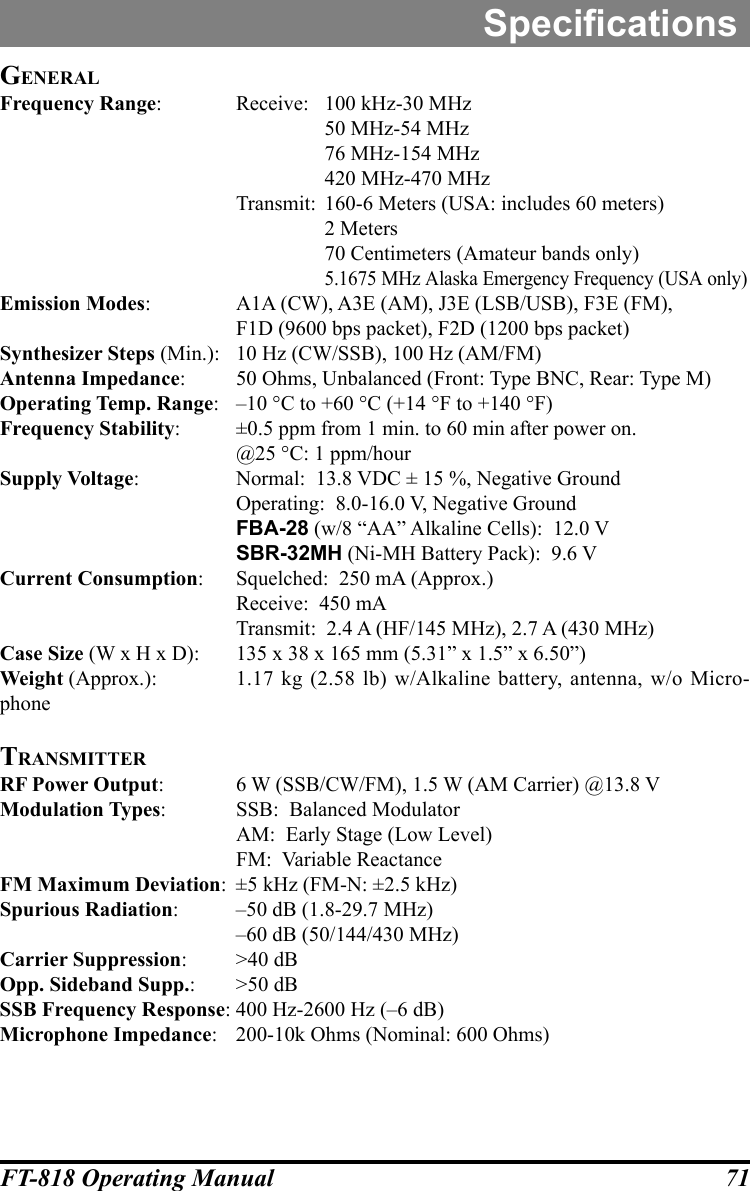 71FT-818 Operating ManualGeneralFrequency Range:  Receive:  100 kHz-30 MHz    50 MHz-54 MHz    76 MHz-154 MHz    420 MHz-470 MHz  Transmit:  160-6 Meters (USA: includes 60 meters)    2 Meters    70 Centimeters (Amateur bands only)  5.1675 MHz Alaska Emergency Frequency (USA only)Emission Modes:  A1A (CW), A3E (AM), J3E (LSB/USB), F3E (FM),  F1D (9600 bps packet), F2D (1200 bps packet)Synthesizer Steps (Min.):  10 Hz (CW/SSB), 100 Hz (AM/FM)Antenna Impedance:  50 Ohms, Unbalanced (Front: Type BNC, Rear: Type M)Operating Temp. Range:  –10 °C to +60 °C (+14 °F to +140 °F)Frequency Stability:  ±0.5 ppm from 1 min. to 60 min after power on.  @25 °C: 1 ppm/hourSupply Voltage:  Normal:  13.8 VDC ± 15 %, Negative Ground  Operating:  8.0-16.0 V, Negative Ground FBA-28 (w/8 “AA” Alkaline Cells):  12.0 V SBR-32MH (Ni-MH Battery Pack):  9.6 VCurrent Consumption:  Squelched:  250 mA (Approx.)  Receive:  450 mA  Transmit:  2.4 A (HF/145 MHz), 2.7 A (430 MHz)Case Size (W x H x D):  135 x 38 x 165 mm (5.31” x 1.5” x 6.50”)Weight (Approx.):  1.17 kg (2.58 lb) w/Alkaline battery, antenna, w/o Micro-phoneTransmiTTerRF Power Output:  6 W (SSB/CW/FM), 1.5 W (AM Carrier) @13.8 VModulation Types:  SSB:  Balanced Modulator  AM:  Early Stage (Low Level)  FM:  Variable ReactanceFM Maximum Deviation:  ±5 kHz (FM-N: ±2.5 kHz)Spurious Radiation:  –50 dB (1.8-29.7 MHz)  –60 dB (50/144/430 MHz)Carrier Suppression:  &gt;40 dBOpp. Sideband Supp.:  &gt;50 dBSSB Frequency Response: 400 Hz-2600 Hz (–6 dB) Microphone Impedance:  200-10k Ohms (Nominal: 600 Ohms)Specications