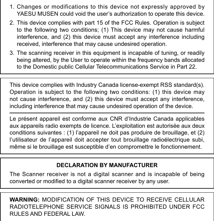 1. Changes or modifications to this device not expressly approved by YAESU MUSEN could void the user’s authorization to operate this device.2. This device complies with part 15 of the FCC Rules. Operation is subject to the following two conditions; (1) This device may not cause harmful interference, and (2) this device must accept any interference including received, interference that may cause undesired operation.3. The scanning receiver in this equipment is incapable of tuning, or readily being altered, by the User to operate within the frequency bands allocated to the Domestic public Cellular Telecommunications Service in Part 22.This device complies with Industry Canada license-exempt RSS standard(s).Operation is subject to the following two conditions: (1) this device may not cause interference, and (2) this device must accept any interference, including interference that may cause undesired operation of the device.Le présent appareil est conforme aux CNR d’Industrie Canada applicables aux appareils radio exempts de licence. L’exploitation est autorisée aux deux conditions suivantes : (1) l’appareil ne doit pas produire de brouillage, et (2) l’utilisateur de l’appareil doit accepter tout brouillage radioélectrique subi, même si le brouillage est susceptible d’en compromettre le fonctionnement.WARNING: MODIFICATION OF THIS DEVICE TO RECEIVE CELLULAR RADIOTELEPHONE SERVICE SIGNALS IS PROHIBITED UNDER FCC RULES AND FEDERAL LAW.DECLARATION BY MANUFACTURERThe Scanner receiver is not a digital scanner and is incapable of being converted or modied to a digital scanner receiver by any user.