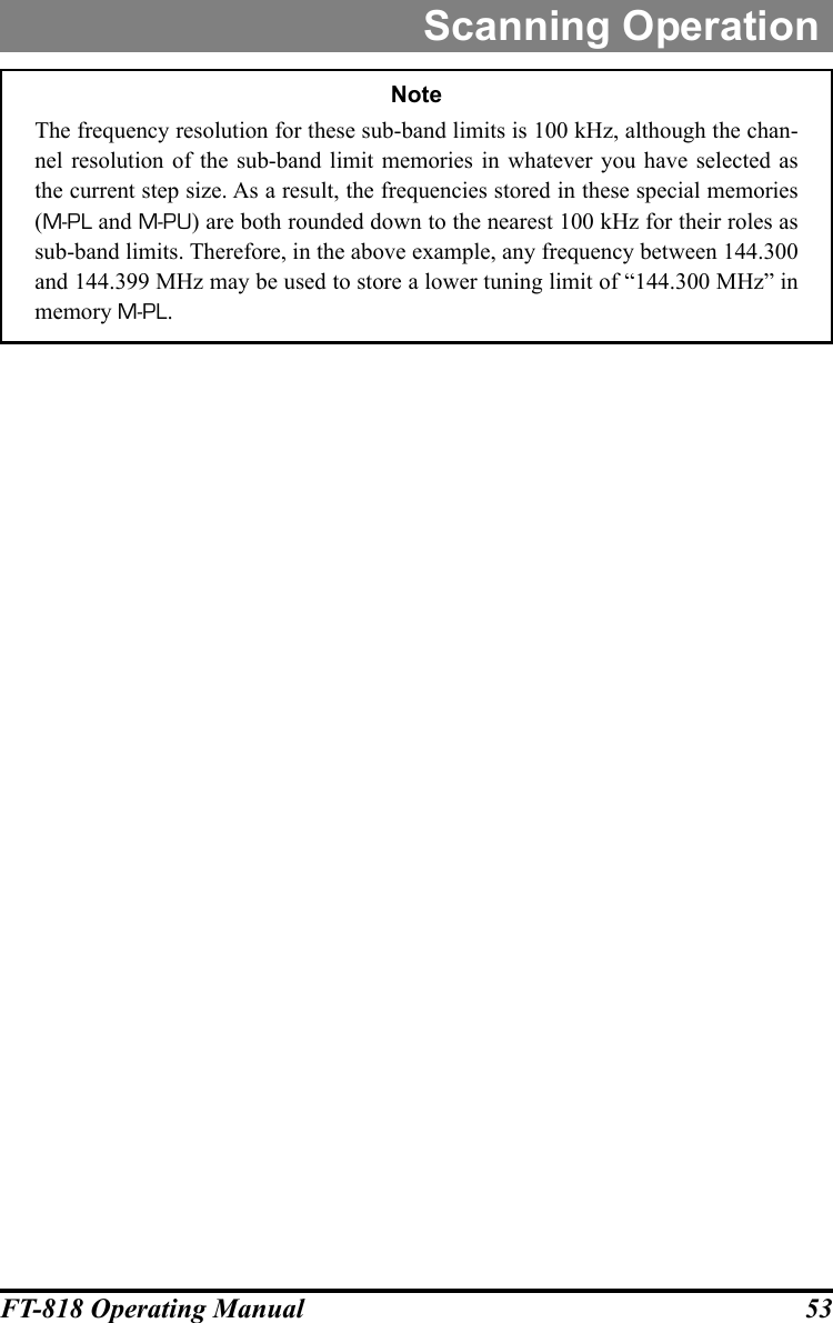 53FT-818 Operating ManualScanning OperationNoteThe frequency resolution for these sub-band limits is 100 kHz, although the chan-nel resolution of the sub-band limit memories in whatever you have selected as the current step size. As a result, the frequencies stored in these special memories (M-PL and M-PU) are both rounded down to the nearest 100 kHz for their roles as sub-band limits. Therefore, in the above example, any frequency between 144.300 and 144.399 MHz may be used to store a lower tuning limit of “144.300 MHz” in memory M-PL.