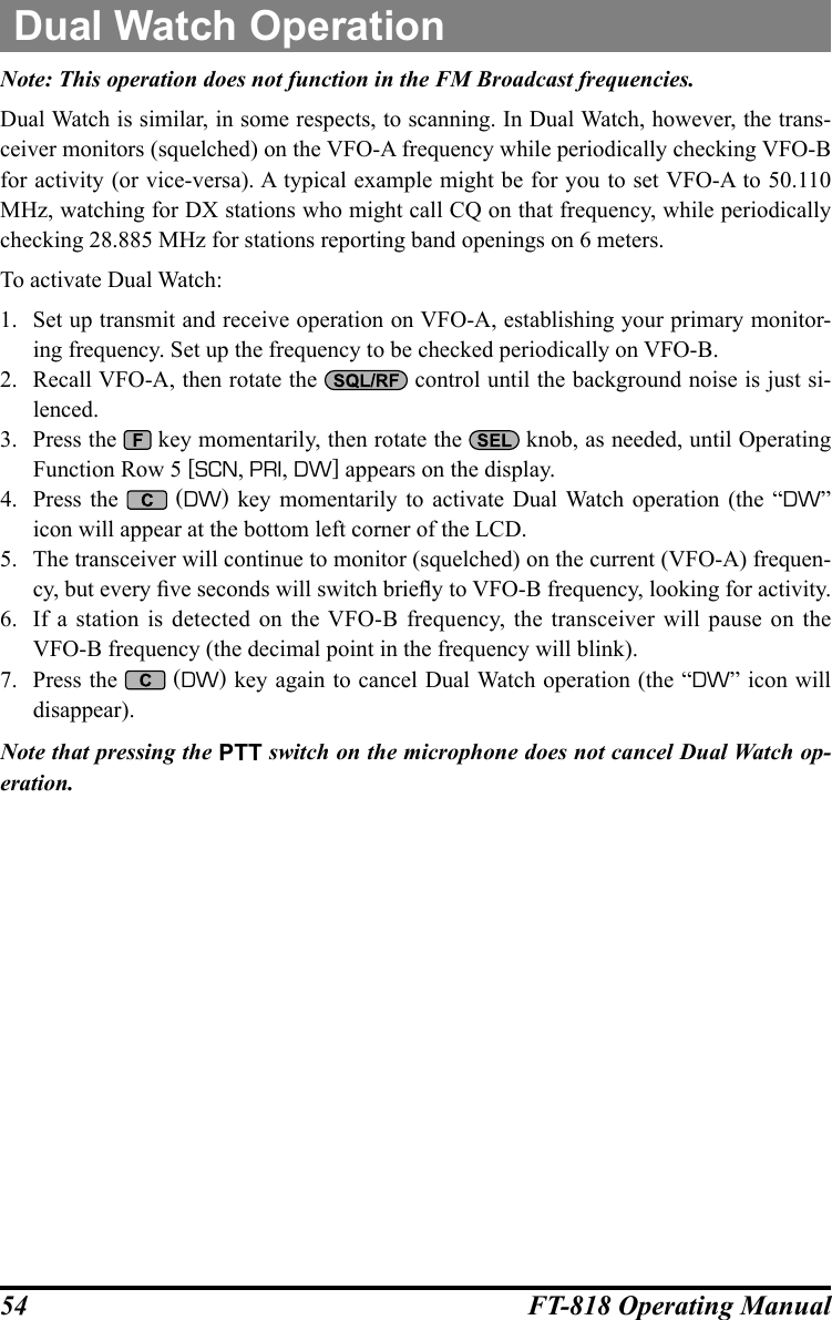 54 FT-818 Operating ManualDual Watch OperationNote: This operation does not function in the FM Broadcast frequencies.Dual Watch is similar, in some respects, to scanning. In Dual Watch, however, the trans-ceiver monitors (squelched) on the VFO-A frequency while periodically checking VFO-B for activity (or vice-versa). A typical example might be for you to set VFO-A to 50.110 MHz, watching for DX stations who might call CQ on that frequency, while periodically checking 28.885 MHz for stations reporting band openings on 6 meters.To activate Dual Watch:1.  Set up transmit and receive operation on VFO-A, establishing your primary monitor-ing frequency. Set up the frequency to be checked periodically on VFO-B.2.  Recall VFO-A, then rotate the   control until the background noise is just si-lenced.3.  Press the   key momentarily, then rotate the   knob, as needed, until Operating Function Row 5 [SCN, PRI, DW] appears on the display.4.  Press the   (DW) key momentarily to activate Dual Watch operation (the “DW” icon will appear at the bottom left corner of the LCD.5.  The transceiver will continue to monitor (squelched) on the current (VFO-A) frequen-cy, but every ve seconds will switch briey to VFO-B frequency, looking for activity.6.  If a station is detected on the VFO-B frequency, the transceiver will pause on the VFO-B frequency (the decimal point in the frequency will blink). 7.  Press the   (DW) key again to cancel Dual Watch operation (the “DW” icon will disappear). Note that pressing the PTT switch on the microphone does not cancel Dual Watch op-eration.