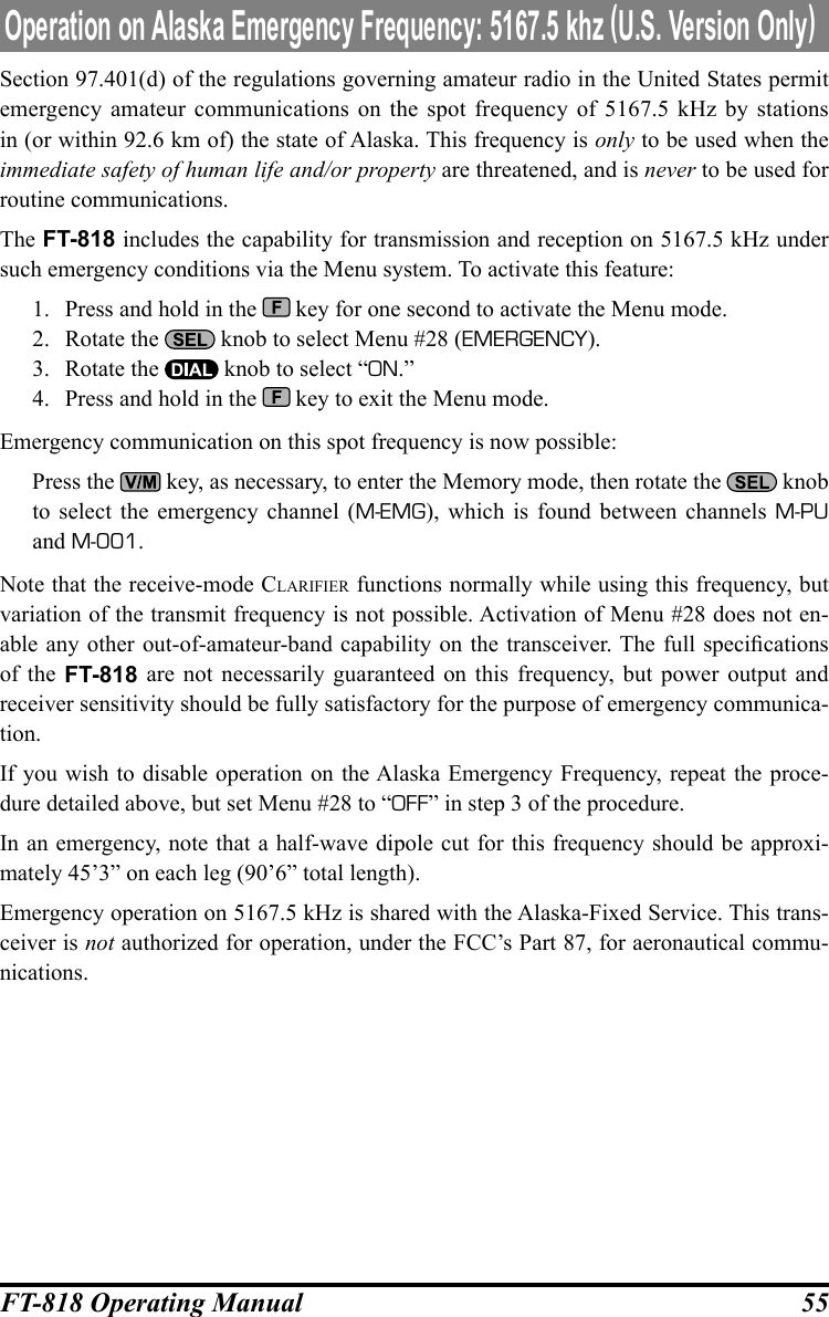 55FT-818 Operating ManualSection 97.401(d) of the regulations governing amateur radio in the United States permit emergency amateur communications on the spot frequency of 5167.5 kHz by stations in (or within 92.6 km of) the state of Alaska. This frequency is only to be used when the immediate safety of human life and/or property are threatened, and is never to be used for routine communications.The FT-818 includes the capability for transmission and reception on 5167.5 kHz under such emergency conditions via the Menu system. To activate this feature:1.  Press and hold in the   key for one second to activate the Menu mode.2.  Rotate the   knob to select Menu #28 (EMERGENCY).3.  Rotate the   knob to select “ON.”4.  Press and hold in the   key to exit the Menu mode.Emergency communication on this spot frequency is now possible:   Press the   key, as necessary, to enter the Memory mode, then rotate the   knob to select the emergency channel (M-EMG), which is found between channels M-PU and M-001.Note that the receive-mode claRifieR functions normally while using this frequency, but variation of the transmit frequency is not possible. Activation of Menu #28 does not en-able any other out-of-amateur-band capability on  the  transceiver. The full specications of the FT-818 are not necessarily guaranteed on this frequency, but power output and receiver sensitivity should be fully satisfactory for the purpose of emergency communica-tion.If you wish to disable operation on the Alaska Emergency Frequency, repeat the proce-dure detailed above, but set Menu #28 to “OFF” in step 3 of the procedure.In an emergency, note that a half-wave dipole cut for this frequency should be approxi-mately 45’3” on each leg (90’6” total length).Emergency operation on 5167.5 kHz is shared with the Alaska-Fixed Service. This trans-ceiver is not authorized for operation, under the FCC’s Part 87, for aeronautical commu-nications.Operation on Alaska Emergency Frequency: 5167.5 khz (U.S. Version Only)