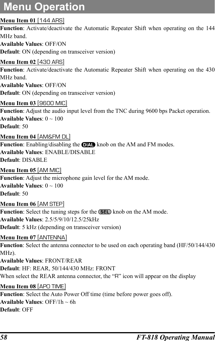 58 FT-818 Operating ManualMenu OperationMenu Item 01 [144 ARS]Function: Activate/deactivate the Automatic Repeater Shift when operating on the 144 MHz band.Available Values: OFF/ONDefault: ON (depending on transceiver version)Menu Item 02 [430 ARS]Function: Activate/deactivate the Automatic Repeater Shift when operating on the 430 MHz band.Available Values: OFF/ONDefault: ON (depending on transceiver version)Menu Item 03 [9600 MIC]Function: Adjust the audio input level from the TNC during 9600 bps Packet operation.Available Values: 0 ~ 100Default: 50Menu Item 04 [AM&amp;FM DL]Function: Enabling/disabling the   knob on the AM and FM modes.Available Values: ENABLE/DISABLEDefault: DISABLEMenu Item 05 [AM MIC]Function: Adjust the microphone gain level for the AM mode.Available Values: 0 ~ 100Default: 50Menu Item 06 [AM STEP]Function: Select the tuning steps for the   knob on the AM mode.Available Values: 2.5/5/9/10/12.5/25kHzDefault: 5 kHz (depending on transceiver version)Menu Item 07 [ANTENNA]Function: Select the antenna connector to be used on each operating band (HF/50/144/430 MHz).Available Values: FRONT/REARDefault: HF: REAR, 50/144/430 MHz: FRONTWhen select the REAR antenna connector, the “R” icon will appear on the displayMenu Item 08 [APO TIME]Function: Select the Auto Power Off time (time before power goes off).Available Values: OFF/1h ~ 6hDefault: OFF