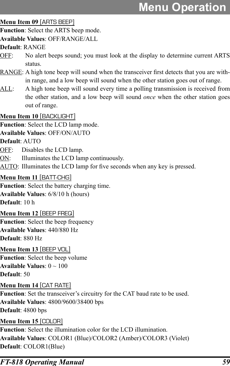 59FT-818 Operating ManualMenu OperationMenu Item 09 [ARTS BEEP]Function: Select the ARTS beep mode.Available Values: OFF/RANGE/ALLDefault: RANGEOFF:  No alert beeps sound; you must look at the display to determine current ARTS status.RANGE: A high tone beep will sound when the transceiver rst detects that you are with-in range, and a low beep will sound when the other station goes out of range.ALL:  A high tone beep will sound every time a polling transmission is received from the other station, and a low beep will sound once when the other station goes out of range.Menu Item 10 [BACKLIGHT]Function: Select the LCD lamp mode.Available Values: OFF/ON/AUTODefault: AUTOOFF:  Disables the LCD lamp.ON:  Illuminates the LCD lamp continuously.AUTO: Illuminates the LCD lamp for ve seconds when any key is pressed.Menu Item 11 [BATT-CHG]Function: Select the battery charging time.Available Values: 6/8/10 h (hours)Default: 10 hMenu Item 12 [BEEP FREQ]Function: Select the beep frequencyAvailable Values: 440/880 HzDefault: 880 HzMenu Item 13 [BEEP VOL]Function: Select the beep volumeAvailable Values: 0 ~ 100Default: 50Menu Item 14 [CAT RATE]Function: Set the transceiver’s circuitry for the CAT baud rate to be used.Available Values: 4800/9600/38400 bpsDefault: 4800 bpsMenu Item 15 [COLOR]Function: Select the illumination color for the LCD illumination.Available Values: COLOR1 (Blue)/COLOR2 (Amber)/COLOR3 (Violet)Default: COLOR1(Blue)