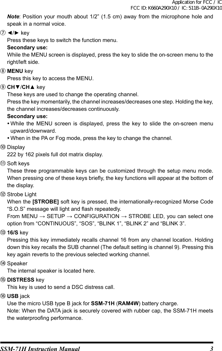 3SSM-71H Instruction Manual Note: Position  your mouth about 1/2”  (1.5 cm) away  from the microphone hole  and speak in a normal voice.⑦ ◄/► key  Press these keys to switch the function menu. Secondary use:  While the MENU screen is displayed, press the key to slide the on-screen menu to the right/left side.⑧ MENU key  Press this key to access the MENU.⑨ CH▼/CH▲ key  These keys are used to change the operating channel.  Press the key momentarily, the channel increases/decreases one step. Holding the key, the channel increases/decreases continuously. Secondary use: While  the  MENU  screen  is  displayed,  press  the  key  to  slide  the  on-screen  menu upward/downward. When in the PA or Fog mode, press the key to change the channel.⑩ Display  222 by 162 pixels full dot matrix display.⑪ Soft keys  These three programmable keys can be customized through the setup menu mode. When pressing one of these keys briey, the key functions will appear at the bottom of the display.⑫ Strobe Light  When the [STROBE] soft key is pressed, the internationally-recognized Morse Code “S.O.S” message will light and ash repeatedly.  From MENU → SETUP → CONFIGURATION → STROBE LED, you can select one option from “CONTINUOUS”, “SOS”, “BLINK 1”, “BLINK 2” and “BLINK 3”.⑬ 16/S key  Pressing this key immediately recalls channel 16 from any channel location. Holding down this key recalls the SUB channel (The default setting is channel 9). Pressing this key again reverts to the previous selected working channel.⑭ Speaker  The internal speaker is located here.⑮ DISTRESS key  This key is used to send a DSC distress call.⑯ USB jack  Use the micro USB type B jack for SSM-71H (RAM4W) battery charge.  Note: When the DATA jack is securely covered with rubber cap, the SSM-71H meets the waterproong performance.Application for FCC / IC FCC ID: K660A290X10 / IC: 511B-0A290X10