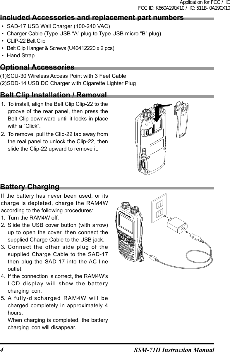 4SSM-71H Instruction ManualIncluded Accessories and replacement part numbers•  SAD-17 USB Wall Charger (100-240 VAC)•  Charger Cable (Type USB “A” plug to Type USB micro “B” plug)•  CLIP-22 Belt Clip•  Belt Clip Hanger &amp; Screws (U40412220 x 2 pcs)•  Hand StrapOptional Accessories(1)SCU-30 Wireless Access Point with 3 Feet Cable(2)SDD-14 USB DC Charger with Cigarette Lighter PlugBelt Clip Installation / Removal1.  To install, align the Belt Clip Clip-22 to the groove of the rear panel, then press the Belt Clip downward until it locks in place with a “Click”.2.  To remove, pull the Clip-22 tab away from the real panel to unlock the Clip-22, then slide the Clip-22 upward to remove it.Battery ChargingIf the  battery  has  never been  used,  or  its charge  is  depleted,  charge  the  RAM4W according to the following procedures:1.  Turn the RAM4W off.2.  Slide the  USB cover button (with arrow) up to open the cover,  then  connect  the supplied Charge Cable to the USB jack.3.  Connect  the  other  side  plug  of  the supplied  Charge  Cable to  the  SAD-17 then  plug  the SAD-17  into  the AC  line outlet.4.  If the connection is correct, the RAM4W’s LCD  display  will  show  the  battery charging icon.5.  A  fully-discharged  RAM4W  will  be charged completely  in  approximately  4 hours.When charging is completed, the battery charging icon will disappear.Application for FCC / IC FCC ID: K660A290X10 / IC: 511B-0A290X10