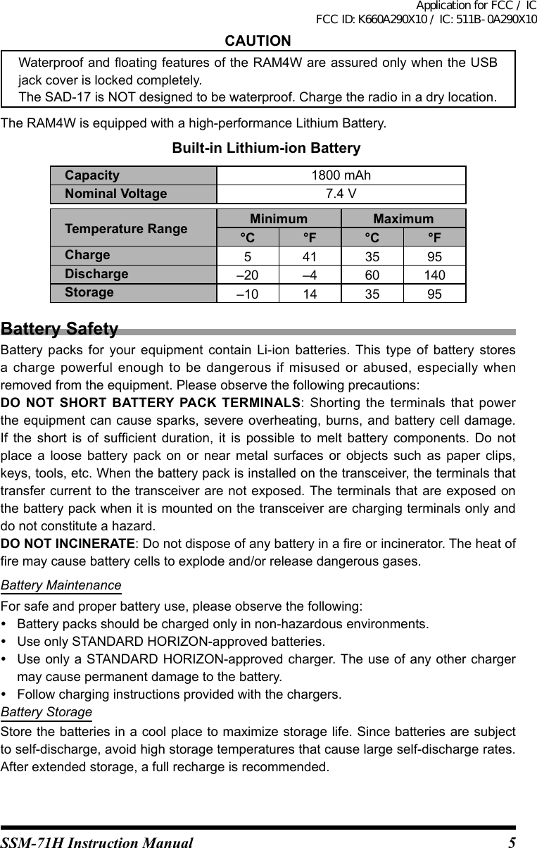 5SSM-71H Instruction ManualCAUTIONWaterproof and oating features of the RAM4W are assured only when the USB jack cover is locked completely.The SAD-17 is NOT designed to be waterproof. Charge the radio in a dry location.The RAM4W is equipped with a high-performance Lithium Battery. Built-in Lithium-ion BatteryCapacity 1800 mAhNominal Voltage 7.4 VTemperature Range Minimum Maximum°C °F °C °FCharge 541 35 95Discharge –20 –4 60 140Storage –10 14 35 95Battery SafetyBattery  packs  for  your  equipment  contain  Li-ion  batteries. This  type  of  battery  stores a charge  powerful  enough  to  be dangerous  if  misused  or  abused,  especially  when removed from the equipment. Please observe the following precautions:DO NOT SHORT BATTERY PACK TERMINALS:  Shorting the  terminals  that  power the equipment can cause  sparks, severe overheating, burns, and battery cell damage. If  the  short  is  of  sufcient  duration,  it  is  possible  to  melt  battery  components.  Do  not place  a  loose  battery  pack  on  or  near  metal  surfaces  or  objects  such  as  paper  clips, keys, tools, etc. When the battery pack is installed on the transceiver, the terminals that transfer current to the transceiver are not exposed. The terminals that are exposed on the battery pack when it is mounted on the transceiver are charging terminals only and do not constitute a hazard.DO NOT INCINERATE: Do not dispose of any battery in a re or incinerator. The heat of re may cause battery cells to explode and/or release dangerous gases.Battery MaintenanceFor safe and proper battery use, please observe the following:  Battery packs should be charged only in non-hazardous environments.  Use only STANDARD HORIZON-approved batteries.  Use only a STANDARD HORIZON-approved charger. The use of any other charger may cause permanent damage to the battery.  Follow charging instructions provided with the chargers.Battery StorageStore the batteries in a cool place to maximize storage life. Since batteries are subject to self-discharge, avoid high storage temperatures that cause large self-discharge rates. After extended storage, a full recharge is recommended.Application for FCC / IC FCC ID: K660A290X10 / IC: 511B-0A290X10