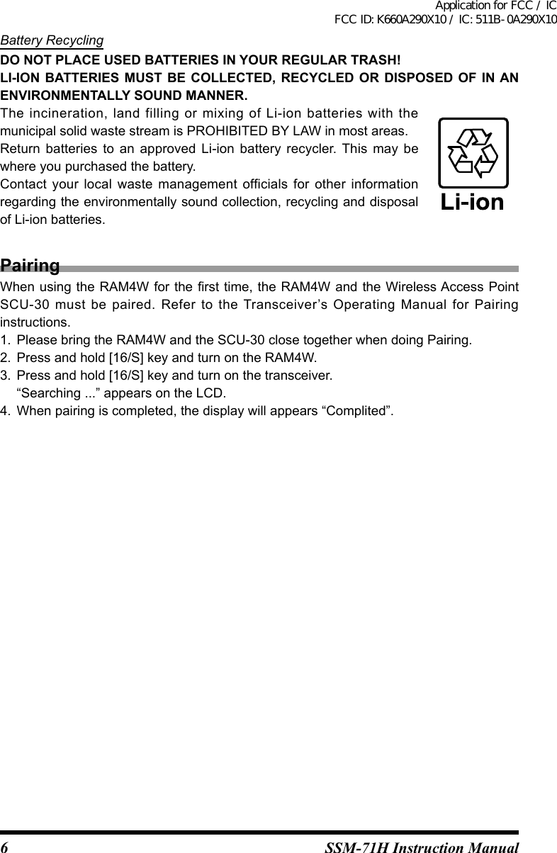 6SSM-71H Instruction ManualBattery RecyclingDO NOT PLACE USED BATTERIES IN YOUR REGULAR TRASH!LI-ION BATTERIES MUST BE COLLECTED, RECYCLED OR DISPOSED OF IN AN ENVIRONMENTALLY SOUND MANNER.The  incineration,  land  filling or  mixing  of  Li-ion  batteries with  the municipal solid waste stream is PROHIBITED BY LAW in most areas.Return  batteries  to  an  approved  Li-ion  battery  recycler. This  may  be where you purchased the battery.Contact  your  local  waste  management  officials  for  other  information regarding the environmentally sound collection, recycling and disposal of Li-ion batteries.PairingWhen using the RAM4W for the rst time, the RAM4W and the Wireless Access Point SCU-30  must  be  paired.  Refer  to  the  Transceiver’s  Operating  Manual  for  Pairing instructions.1.  Please bring the RAM4W and the SCU-30 close together when doing Pairing.2.  Press and hold [16/S] key and turn on the RAM4W.3.  Press and hold [16/S] key and turn on the transceiver.“Searching ...” appears on the LCD.4.  When pairing is completed, the display will appears “Complited”.Application for FCC / IC FCC ID: K660A290X10 / IC: 511B-0A290X10