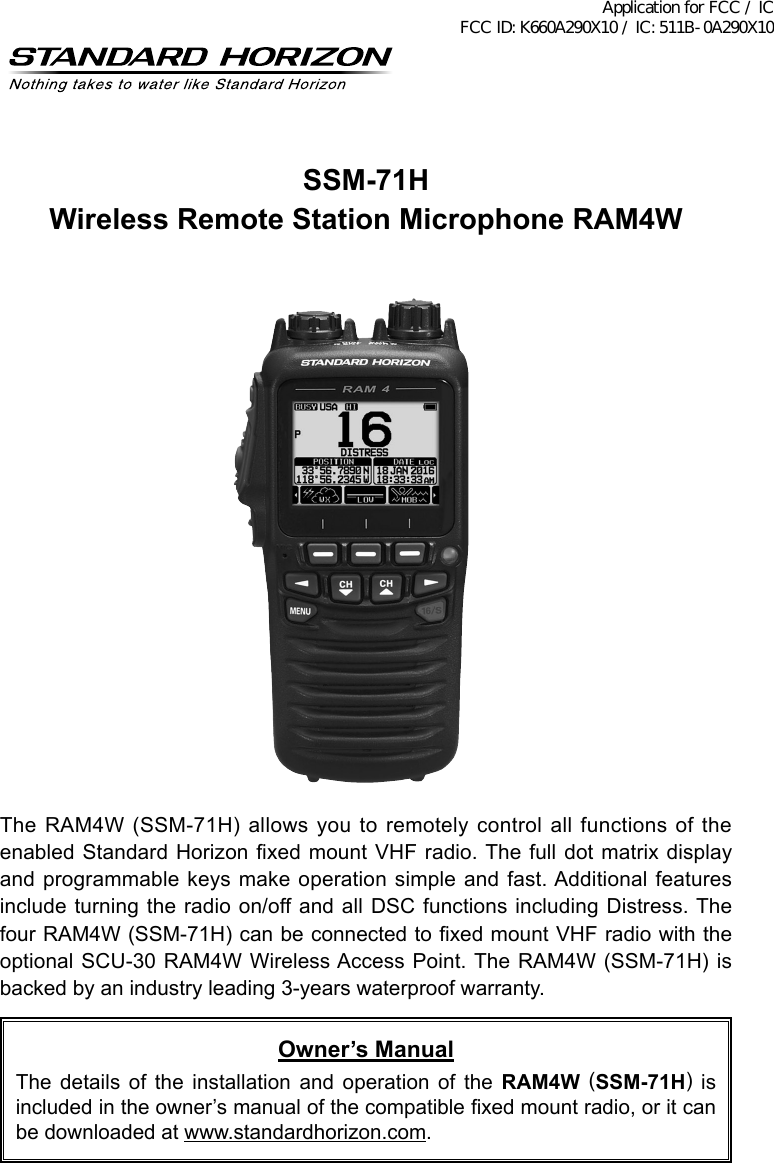 SSM-71HWireless Remote Station Microphone RAM4WThe RAM4W (SSM-71H) allows you to remotely control all functions of the enabled Standard Horizon xed mount VHF radio. The full dot matrix display and programmable keys make operation simple and  fast. Additional features include turning the radio on/off and all DSC functions including Distress. The four RAM4W (SSM-71H) can be connected to xed mount VHF radio with the optional SCU-30 RAM4W Wireless Access Point. The RAM4W (SSM-71H) is backed by an industry leading 3-years waterproof warranty.Owner’s ManualThe  details  of  the  installation  and  operation  of  the  RAM4W (SSM-71H) is included in the owner’s manual of the compatible xed mount radio, or it can be downloaded at www.standardhorizon.com.Application for FCC / IC FCC ID: K660A290X10 / IC: 511B-0A290X10