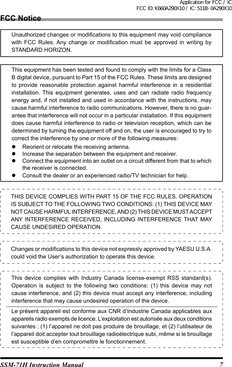 7SSM-71H Instruction ManualTHIS DEVICE COMPLIES WITH PART 15 OF THE FCC RULES. OPERATION IS SUBJECT TO THE FOLLOWING TWO CONDITIONS: (1) THIS DEVICE MAY NOT CAUSE HARMFUL INTERFERENCE, AND (2) THIS DEVICE MUST ACCEPT ANY INTERFERENCE RECEIVED, INCLUDING INTERFERENCE THAT MAY CAUSE UNDESIRED OPERATION.Changes or modications to this device not expressly approved by YAESU U.S.A. could void the User’s authorization to operate this device.This  device  complies  with  Industry  Canada  license-exempt  RSS  standard(s). Operation  is  subject  to  the  following  two  conditions:  (1)  this  device  may  not cause interference, and (2) this device must accept any interference, including interference that may cause undesired operation of the device. Le présent appareil est conforme aux CNR d’Industrie Canada applicables aux appareils radio exempts de licence. L’exploitation est autorisée aux deux conditions suivantes : (1) l’appareil ne doit pas produire de brouillage, et (2) l’utilisateur de l’appareil doit accepter tout brouillage radioélectrique subi, même si le brouillage est susceptible d’en compromettre le fonctionnement.FCC NoticeThis equipment has been tested and found to comply with the limits for a Class B digital device, pursuant to Part 15 of the FCC Rules. These limits are designed to  provide  reasonable  protection  against  harmful  interference  in  a  residential installation.  This  equipment  generates,  uses  and  can  radiate  radio  frequency energy and, if not installed and used in accordance with the instructions, may cause harmful interference to radio communications. However, there is no guar-antee that interference will not occur in a particular installation. If this equipment does cause harmful interference to radio or television reception, which can be determined by turning the equipment off and on, the user is encouraged to try to correct the interference by one or more of the following measures:  Reorient or relocate the receiving antenna.  Increase the separation between the equipment and receiver.  Connect the equipment into an outlet on a circuit different from that to which the receiver is connected.  Consult the dealer or an experienced radio/TV technician for help.Unauthorized changes or modications to this equipment may void compliance with  FCC  Rules. Any  change  or  modication  must  be  approved  in  writing  by STANDARD HORIZON.Application for FCC / IC FCC ID: K660A290X10 / IC: 511B-0A290X10