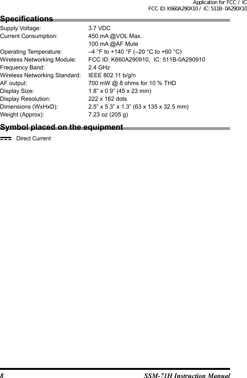 8SSM-71H Instruction ManualSpecicationsSupply Voltage:   3.7 VDCCurrent Consumption:  450 mA @VOL Max.100 mA @AF MuteOperating Temperature:  –4 °F to +140 °F (–20 °C to +60 °C)Wireless Networking Module:  FCC ID: K660A290910,  IC: 511B-0A290910Frequency Band:   2.4 GHzWireless Networking Standard:   IEEE 802.11 b/g/nAF output:   700 mW @ 8 ohms for 10 % THDDisplay Size:   1.8” x 0.9” (45 x 23 mm)Display Resolution:   222 x 162 dotsDimensions (WxHxD):  2.5” x 5.3” x 1.3” (63 x 135 x 32.5 mm)Weight (Approx):   7.23 oz (205 g)Symbol placed on the equipment   Direct CurrentApplication for FCC / ICFCC ID: K660A290X10 / IC: 511B-0A290X10