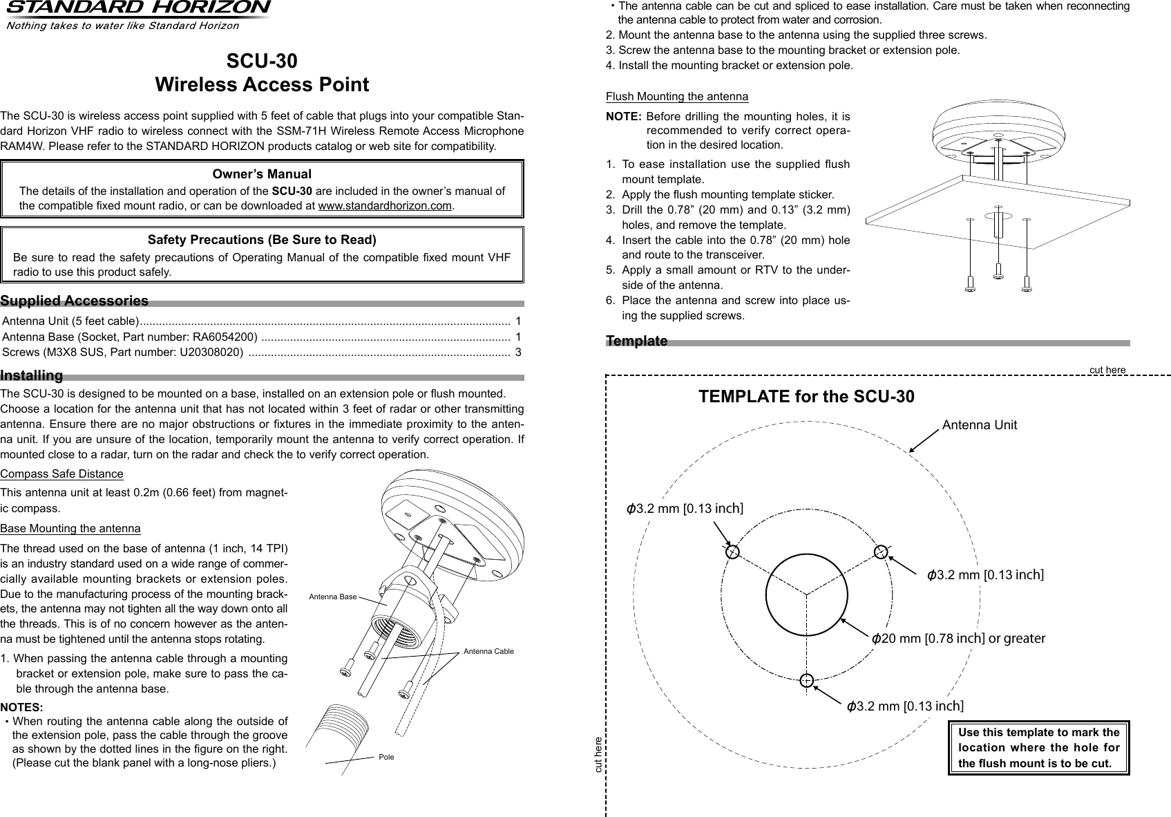 SCU-30Wireless Access PointThe SCU-30 is wireless access point supplied with 5 feet of cable that plugs into your compatible Stan-dard Horizon VHF radio to wireless connect with the SSM-71H Wireless Remote Access Microphone RAM4W. Please refer to the STANDARD HORIZON products catalog or web site for compatibility.Owner’s ManualThe details of the installation and operation of the SCU-30 are included in the owner’s manual of the compatible xed mount radio, or can be downloaded at www.standardhorizon.com.Supplied AccessoriesAntenna Unit (5 feet cable) .................................................................................................................... 1Antenna Base (Socket, Part number: RA6054200)  .............................................................................. 1Screws (M3X8 SUS, Part number: U20308020)  .................................................................................. 3InstallingThe SCU-30 is designed to be mounted on a base, installed on an extension pole or ush mounted.Choose a location for the antenna unit that has not located within 3 feet of radar or other transmitting antenna. Ensure there are no  major  obstructions or xtures in the immediate proximity to the anten-na unit. If you are unsure of the location, temporarily mount the antenna to verify correct operation. If mounted close to a radar, turn on the radar and check the to verify correct operation.Compass Safe DistanceThis antenna unit at least 0.2m (0.66 feet) from magnet-ic compass.Base Mounting the antennaThe thread used on the base of antenna (1 inch, 14 TPI) is an industry standard used on a wide range of commer-cially available  mounting  brackets or  extension  poles.  Due to the manufacturing process of the mounting brack-ets, the antenna may not tighten all the way down onto all the threads. This is of no concern however as the anten-na must be tightened until the antenna stops rotating.1. When passing the antenna cable through a mounting bracket or extension pole, make sure to pass the ca-ble through the antenna base.NOTES:・When routing the antenna cable along the outside of the extension pole, pass the cable through the groove as shown by the dotted lines in the gure on the right. (Please cut the blank panel with a long-nose pliers.)・The antenna cable can be cut and spliced to ease installation. Care must be taken when reconnecting the antenna cable to protect from water and corrosion.2. Mount the antenna base to the antenna using the supplied three screws.3. Screw the antenna base to the mounting bracket or extension pole.4. Install the mounting bracket or extension pole. Flush Mounting the antennaNOTE: Before drilling the mounting holes, it is recommended to verify correct  opera-tion in the desired location.1.  To ease installation use the supplied flush mount template. 2.  Apply the ush mounting template sticker.3.  Drill the 0.78” (20  mm)  and  0.13”  (3.2  mm) holes, and remove the template.4.  Insert the cable into the 0.78” (20 mm) hole and route to the transceiver.5.  Apply a small amount or RTV to the under-side of the antenna.6.  Place  the antenna and screw into place us-ing the supplied screws.TemplateUse this template to mark the location where the hole for the ush mount is to be cut.cut herecut hereTEMPLATE for the SCU-30Antenna BasePoleAntenna CableAntenna Unitφ3.2 mm [0.13 inch]φ20 mm [0.78 inch] or greaterφ3.2 mm [0.13 inch]φ3.2 mm [0.13 inch]Safety Precautions (Be Sure to Read)Be sure to read  the safety precautions of Operating Manual of the compatible  xed mount VHF radio to use this product safely.