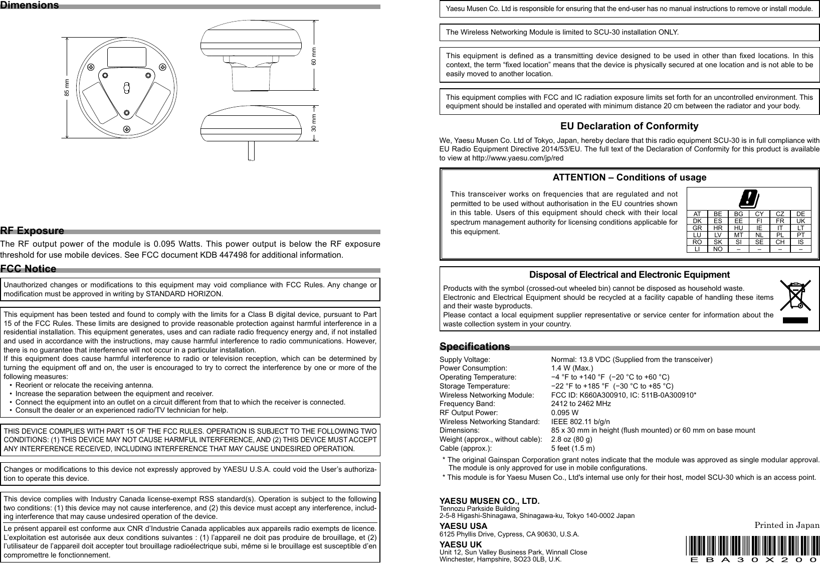FCC NoticeYAESU MUSEN CO., LTD.Tennozu Parkside Building2-5-8 Higashi-Shinagawa, Shinagawa-ku, Tokyo 140-0002 JapanYAESU USA6125 Phyllis Drive, Cypress, CA 90630, U.S.A.YAESU UKUnit 12, Sun Valley Business Park, Winnall CloseWinchester, Hampshire, SO23 0LB, U.K.This equipment has been tested and found to comply with the limits for a Class B digital device, pursuant to Part 15 of the FCC Rules. These limits are designed to provide reasonable protection against harmful interference in a residential installation. This equipment generates, uses and can radiate radio frequency energy and, if not installed and used in accordance with the instructions, may cause harmful interference to radio communications. However, there is no guarantee that interference will not occur in a particular installation.If  this  equipment  does  cause  harmful  interference  to  radio  or  television  reception,  which  can  be  determined  by turning the equipment off and on, the user  is encouraged to  try to correct  the interference by  one or more of the following measures:•  Reorient or relocate the receiving antenna.•  Increase the separation between the equipment and receiver.•  Connect the equipment into an outlet on a circuit different from that to which the receiver is connected.•  Consult the dealer or an experienced radio/TV technician for help.Changes or modications to this device not expressly approved by YAESU U.S.A. could void the User’s authoriza-tion to operate this device.SpecicationsSupply Voltage:   Normal: 13.8 VDC (Supplied from the transceiver)Power Consumption:   1.4 W (Max.)Operating Temperature:   −4 °F to +140 °F  (−20 °C to +60 °C)Storage Temperature:   −22 °F to +185 °F  (−30 °C to +85 °C)Wireless Networking Module:  FCC ID: K660A300910, IC: 511B-0A300910*Frequency Band:   2412 to 2462 MHzRF Output Power:  0.095 WWireless Networking Standard:   IEEE 802.11 b/g/nDimensions:   85 x 30 mm in height (ush mounted) or 60 mm on base mountWeight (approx., without cable):   2.8 oz (80 g)Cable (approx.):  5 feet (1.5 m) * The original Gainspan Corporation grant notes indicate that the module was approved as single modular approval.  The module is only approved for use in mobile congurations.* This module is for Yaesu Musen Co., Ltd&apos;s internal use only for their host, model SCU-30 which is an access point.Disposal of Electrical and Electronic EquipmentProducts with the symbol (crossed-out wheeled bin) cannot be disposed as household waste.Electronic and Electrical Equipment should be recycled at a facility capable of handling these items and their waste byproducts.Please contact a local  equipment  supplier  representative  or service center for information about  the waste collection system in your country.Dimensions85 mm30 mm 60 mmThis device complies with Industry Canada license-exempt RSS standard(s). Operation is subject to the following two conditions: (1) this device may not cause interference, and (2) this device must accept any interference, includ-ing interference that may cause undesired operation of the device.Le présent appareil est conforme aux CNR d’Industrie Canada applicables aux appareils radio exempts de licence. L’exploitation est autorisée aux deux conditions suivantes : (1) l’appareil ne doit pas produire de brouillage, et (2) l’utilisateur de l’appareil doit accepter tout brouillage radioélectrique subi, même si le brouillage est susceptible d’en compromettre le fonctionnement.THIS DEVICE COMPLIES WITH PART 15 OF THE FCC RULES. OPERATION IS SUBJECT TO THE FOLLOWING TWO CONDITIONS: (1) THIS DEVICE MAY NOT CAUSE HARMFUL INTERFERENCE, AND (2) THIS DEVICE MUST ACCEPT ANY INTERFERENCE RECEIVED, INCLUDING INTERFERENCE THAT MAY CAUSE UNDESIRED OPERATION.Unauthorized  changes  or  modications  to  this  equipment  may  void  compliance  with  FCC  Rules. Any  change  or modication must be approved in writing by STANDARD HORIZON.Printed in JapanThe Wireless Networking Module is limited to SCU-30 installation ONLY.This  equipment  is  dened  as  a  transmitting  device  designed  to  be  used  in  other  than  xed  locations.  In  this context, the term “xed location” means that the device is physically secured at one location and is not able to be easily moved to another location.This equipment complies with FCC and IC radiation exposure limits set forth for an uncontrolled environment. This equipment should be installed and operated with minimum distance 20 cm between the radiator and your body.RF ExposureThe RF  output  power of  the  module  is  0.095 Watts. This  power  output  is  below the  RF  exposure threshold for use mobile devices. See FCC document KDB 447498 for additional information. EU Declaration of ConformityWe, Yaesu Musen Co. Ltd of Tokyo, Japan, hereby declare that this radio equipment SCU-30 is in full compliance with EU Radio Equipment Directive 2014/53/EU. The full text of the Declaration of Conformity for this product is available to view at http://www.yaesu.com/jp/redATTENTION – Conditions of usageThis transceiver works on frequencies that are regulated  and  not permitted to be used without authorisation in the EU countries shown in this table. Users of this equipment should check with their local spectrum management authority for licensing conditions applicable for this equipment.AT BE BG CY CZ DEDK ES EE FI FR UKGR HR HU IE IT LTLU LV MT NL PL PTRO SK SI SE CH ISLI NO – – – –Yaesu Musen Co. Ltd is responsible for ensuring that the end-user has no manual instructions to remove or install module.