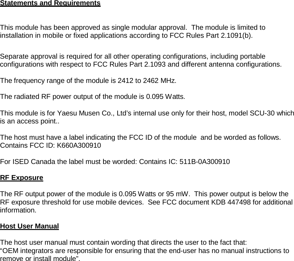 Statements and Requirements   This module has been approved as single modular approval.  The module is limited to installation in mobile or fixed applications according to FCC Rules Part 2.1091(b).    Separate approval is required for all other operating configurations, including portable configurations with respect to FCC Rules Part 2.1093 and different antenna configurations.  The frequency range of the module is 2412 to 2462 MHz. The radiated RF power output of the module is 0.095 Watts. This module is for Yaesu Musen Co., Ltd’s internal use only for their host, model SCU-30 which is an access point..  The host must have a label indicating the FCC ID of the module  and be worded as follows. Contains FCC ID: K660A300910  For ISED Canada the label must be worded: Contains IC: 511B-0A300910  RF Exposure  The RF output power of the module is 0.095 Watts or 95 mW.  This power output is below the RF exposure threshold for use mobile devices. See FCC document KDB 447498 for additional information.  Host User Manual  The host user manual must contain wording that directs the user to the fact that: “OEM integrators are responsible for ensuring that the end-user has no manual instructions to remove or install module”. 