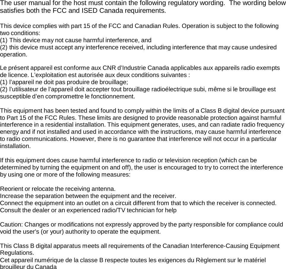  The user manual for the host must contain the following regulatory wording.  The wording below satisfies both the FCC and ISED Canada requirements.  This device complies with part 15 of the FCC and Canadian Rules. Operation is subject to the following two conditions: (1) This device may not cause harmful interference, and (2) this device must accept any interference received, including interference that may cause undesired operation.  Le présent appareil est conforme aux CNR d’Industrie Canada applicables aux appareils radio exempts de licence. L’exploitation est autorisée aux deux conditions suivantes : (1) l’appareil ne doit pas produire de brouillage; (2) l’utilisateur de l’appareil doit accepter tout brouillage radioélectrique subi, même si le brouillage est susceptible d’en compromettre le fonctionnement.  This equipment has been tested and found to comply within the limits of a Class B digital device pursuant to Part 15 of the FCC Rules. These limits are designed to provide reasonable protection against harmful interference in a residential installation. This equipment generates, uses, and can radiate radio frequency energy and if not installed and used in accordance with the instructions, may cause harmful interference to radio communications. However, there is no guarantee that interference will not occur in a particular installation.  If this equipment does cause harmful interference to radio or television reception (which can be determined by turning the equipment on and off), the user is encouraged to try to correct the interference by using one or more of the following measures:  Reorient or relocate the receiving antenna. Increase the separation between the equipment and the receiver. Connect the equipment into an outlet on a circuit different from that to which the receiver is connected. Consult the dealer or an experienced radio/TV technician for help  Caution: Changes or modifications not expressly approved by the party responsible for compliance could void the user&apos;s (or your) authority to operate the equipment.  This Class B digital apparatus meets all requirements of the Canadian Interference-Causing Equipment Regulations. Cet appareil numérique de la classe B respecte toutes les exigences du Règlement sur le matériel brouilleur du Canada 