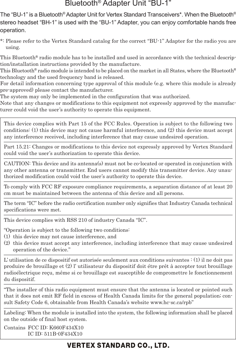 This device complies with Part 15 of the FCC Rules. Operation is subject to the following twoconditions: (1) this device may not cause harmful interference, and (2) this device must acceptany interference received, including interference that may cause undesired operation.Part 15.21: Changes or modifications to this device not expressly approved by Vertex Standardcould void the user’s authorization to operate this device.CAUTION: This device and its antenna(s) must not be co-located or operated in conjunction withany other antenna or transmitter. End users cannot modify this transmitter device. Any unau-thorized modification could void the user’s authority to operate this device.To comply with FCC RF exposure compliance requirements, a separation distance of at least 20cm must be maintained between the antenna of this device and all persons.The term “IC” before the radio certification number only signifies that Industry Canada technicalspecifications were met.This device complies with RSS 210 of industry Canada “IC”.“Operation is subject to the following two conditions:(1) this device may not cause interference, and(2) this device must accept any interference, including interference that may cause undesiredoperation of the device.”L’ utilisation de ce dispositif est autorisée seulement aux conditions suivantes : (1) il ne doit pasproduire de brouillage et (2) l’ utilisateur du dispositif doit étre prêt à accepter tout brouillageradioélectrique reçu, même si ce brouillage est susceptible de compromettre le fonctionnementdu dispositif.“The installer of this radio equipment must ensure that the antenna is located or pointed suchthat it does not emit RF field in excess of Health Canada limits for the general population; con-sult Safety Code 6, obtainable from Health Canada’s website www.hc-sc.ca/rpb”Labeling: When the module is installed into the system, the following information shall be placedon the outside of final host system.Contains FCC ID: K660F434X10IC ID: 511B-0F434X10Bluetooth® Adapter Unit “BU-1”The “BU-1” is a Bluetooth® Adapter Unit for Vertex Standard Transceivers*. When the Bluetooth®stereo headset “BH-1” is used with the “BU-1” Adapter, you can enjoy comfortable hands freeoperation.*: Please refer to the Vertex Standard catalog for the correct “BU-1” Adapter for the radio you areusing.This Bluetooth® radio module has to be installed and used in accordance with the technical descrip-tion/installation instructions provided by the manufacture.This Bluetooth® radio module is intended to be placed on the market in all States, where the Bluetooth®technology and the used frequency band is released.For detail information concerning type approval of this module (e.g. where this module is alreadypre-approved) please contact the manufacturer.The system may only be implemented in the configuration that was authorized.Note that any changes or modifications to this equipment not expressly approved by the manufac-turer could void the user’s authority to operate this equipment.