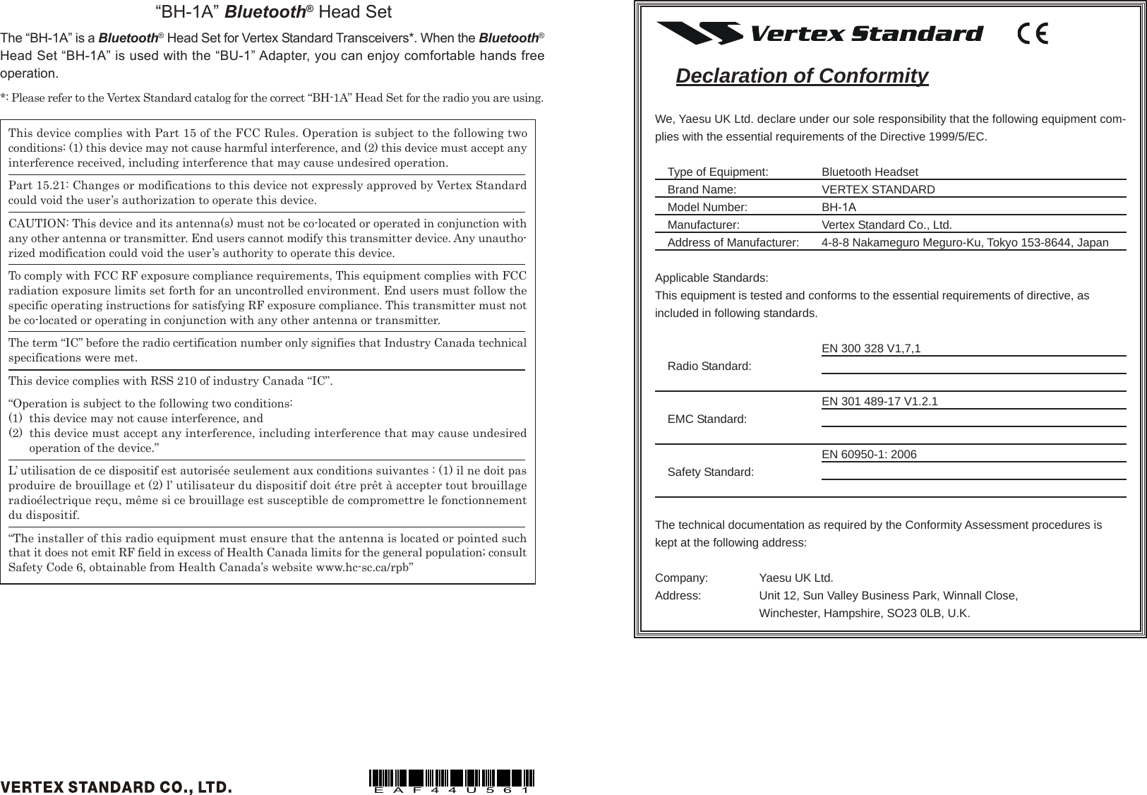 This device complies with Part 15 of the FCC Rules. Operation is subject to the following twoconditions: (1) this device may not cause harmful interference, and (2) this device must accept anyinterference received, including interference that may cause undesired operation.Part 15.21: Changes or modifications to this device not expressly approved by Vertex Standardcould void the user’s authorization to operate this device.CAUTION: This device and its antenna(s) must not be co-located or operated in conjunction withany other antenna or transmitter. End users cannot modify this transmitter device. Any unautho-rized modification could void the user’s authority to operate this device.To comply with FCC RF exposure compliance requirements, This equipment complies with FCCradiation exposure limits set forth for an uncontrolled environment. End users must follow thespecific operating instructions for satisfying RF exposure compliance. This transmitter must notbe co-located or operating in conjunction with any other antenna or transmitter.The term “IC” before the radio certification number only signifies that Industry Canada technicalspecifications were met.This device complies with RSS 210 of industry Canada “IC”.“Operation is subject to the following two conditions:(1) this device may not cause interference, and(2) this device must accept any interference, including interference that may cause undesiredoperation of the device.”L’ utilisation de ce dispositif est autorisée seulement aux conditions suivantes : (1) il ne doit pasproduire de brouillage et (2) l’ utilisateur du dispositif doit étre prêt à accepter tout brouillageradioélectrique reçu, même si ce brouillage est susceptible de compromettre le fonctionnementdu dispositif.“The installer of this radio equipment must ensure that the antenna is located or pointed suchthat it does not emit RF field in excess of Health Canada limits for the general population; consultSafety Code 6, obtainable from Health Canada’s website www.hc-sc.ca/rpb”“BH-1A” Bluetooth® Head SetThe “BH-1A” is a Bluetooth® Head Set for Vertex Standard Transceivers*. When the Bluetooth®Head Set “BH-1A” is used with the “BU-1” Adapter, you can enjoy comfortable hands freeoperation.*: Please refer to the Vertex Standard catalog for the correct “BH-1A” Head Set for the radio you are using.EAF44U561Declaration of ConformityWe, Yaesu UK Ltd. declare under our sole responsibility that the following equipment com-plies with the essential requirements of the Directive 1999/5/EC.Type of Equipment: Bluetooth HeadsetBrand Name: VERTEX STANDARDModel Number: BH-1AManufacturer: Vertex Standard Co., Ltd.Address of Manufacturer: 4-8-8 Nakameguro Meguro-Ku, Tokyo 153-8644, JapanApplicable Standards:This equipment is tested and conforms to the essential requirements of directive, asincluded in following standards.EN 300 328 V1,7,1Radio Standard:EN 301 489-17 V1.2.1EMC Standard:EN 60950-1: 2006Safety Standard:The technical documentation as required by the Conformity Assessment procedures iskept at the following address:Company: Yaesu UK Ltd.Address: Unit 12, Sun Valley Business Park, Winnall Close,Winchester, Hampshire, SO23 0LB, U.K.