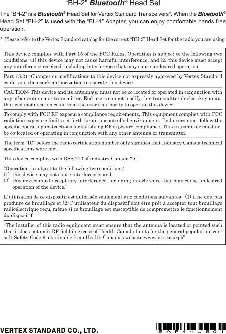 This device complies with Part 15 of the FCC Rules. Operation is subject to the following twoconditions: (1) this device may not cause harmful interference, and (2) this device must acceptany interference received, including interference that may cause undesired operation.Part 15.21: Changes or modifications to this device not expressly approved by Vertex Standardcould void the user’s authorization to operate this device.CAUTION: This device and its antenna(s) must not be co-located or operated in conjunction withany other antenna or transmitter. End users cannot modify this transmitter device. Any unau-thorized modification could void the user’s authority to operate this device.To comply with FCC RF exposure compliance requirements, This equipment complies with FCCradiation exposure limits set forth for an uncontrolled environment. End users must follow thespecific operating instructions for satisfying RF exposure compliance. This transmitter must notbe co-located or operating in conjunction with any other antenna or transmitter.The term “IC” before the radio certification number only signifies that Industry Canada technicalspecifications were met.This device complies with RSS 210 of industry Canada “IC”.“Operation is subject to the following two conditions:(1) this device may not cause interference, and(2) this device must accept any interference, including interference that may cause undesiredoperation of the device.”L’ utilisation de ce dispositif est autorisée seulement aux conditions suivantes : (1) il ne doit pasproduire de brouillage et (2) l’ utilisateur du dispositif doit étre prêt à accepter tout brouillageradioélectrique reçu, même si ce brouillage est susceptible de compromettre le fonctionnementdu dispositif.“The installer of this radio equipment must ensure that the antenna is located or pointed suchthat it does not emit RF field in excess of Health Canada limits for the general population; con-sult Safety Code 6, obtainable from Health Canada’s website www.hc-sc.ca/rpb”“BH-2” Bluetooth® Head SetThe “BH-2” is a Bluetooth® Head Set for Vertex Standard Transceivers*. When the Bluetooth®Head Set “BH-2” is used with the “BU-1” Adapter, you can enjoy comfortable hands freeoperation.*: Please refer to the Vertex Standard catalog for the correct “BH-2” Head Set for the radio you are using.EAF44U501