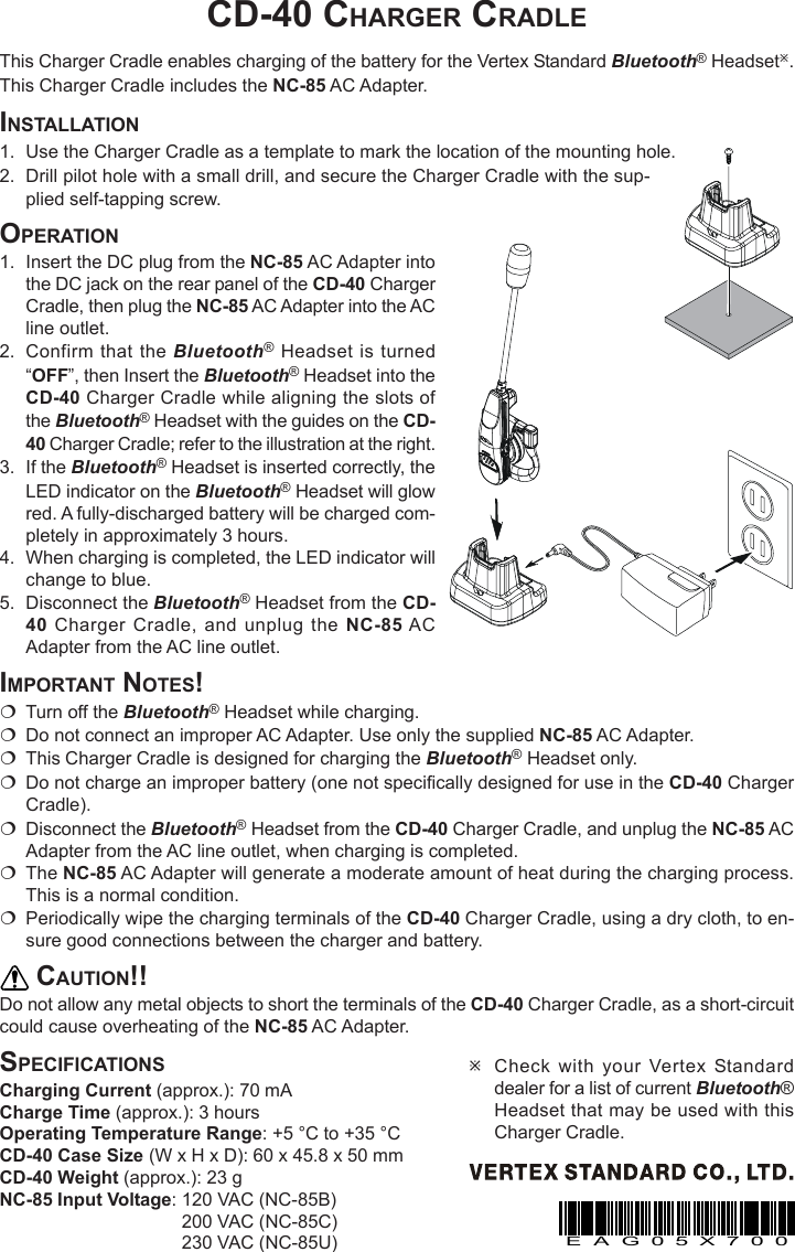 CD-40 CHARGER CRADLEThis Charger Cradle enables charging of the battery for the Vertex Standard Bluetooth® HeadsetÚ.This Charger Cradle includes the NC-85 AC Adapter.INSTALLATION1. Use the Charger Cradle as a template to mark the location of the mounting hole.2. Drill pilot hole with a small drill, and secure the Charger Cradle with the sup-plied self-tapping screw.OPERATION1. Insert the DC plug from the NC-85 AC Adapter intothe DC jack on the rear panel of the CD-40 ChargerCradle, then plug the NC-85 AC Adapter into the ACline outlet.2. Confirm that the Bluetooth® Headset is turned“OFF”, then Insert the Bluetooth® Headset into theCD-40 Charger Cradle while aligning the slots ofthe Bluetooth® Headset with the guides on the CD-40 Charger Cradle; refer to the illustration at the right.3. If the Bluetooth® Headset is inserted correctly, theLED indicator on the Bluetooth® Headset will glowred. A fully-discharged battery will be charged com-pletely in approximately 3 hours.4. When charging is completed, the LED indicator willchange to blue.5. Disconnect the Bluetooth® Headset from the CD-40 Charger Cradle, and unplug the NC-85 ACAdapter from the AC line outlet.IMPORTANT NOTES!Turn off the Bluetooth® Headset while charging.Do not connect an improper AC Adapter. Use only the supplied NC-85 AC Adapter.This Charger Cradle is designed for charging the Bluetooth® Headset only.Do not charge an improper battery (one not specifically designed for use in the CD-40 ChargerCradle).Disconnect the Bluetooth® Headset from the CD-40 Charger Cradle, and unplug the NC-85 ACAdapter from the AC line outlet, when charging is completed.The NC-85 AC Adapter will generate a moderate amount of heat during the charging process.This is a normal condition.Periodically wipe the charging terminals of the CD-40 Charger Cradle, using a dry cloth, to en-sure good connections between the charger and battery.CAUTION!!Do not allow any metal objects to short the terminals of the CD-40 Charger Cradle, as a short-circuitcould cause overheating of the NC-85 AC Adapter.SPECIFICATIONSCharging Current (approx.): 70 mACharge Time (approx.): 3 hoursOperating Temperature Range: +5 °C to +35 °CCD-40 Case Size (W x H x D): 60 x 45.8 x 50 mmCD-40 Weight (approx.): 23 gNC-85 Input Voltage: 120 VAC (NC-85B)200 VAC (NC-85C)230 VAC (NC-85U)ÚCheck with your Vertex Standarddealer for a list of current Bluetooth®Headset that may be used with thisCharger Cradle.EAG05X700