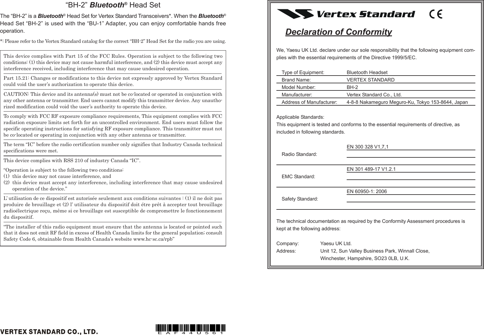 This device complies with Part 15 of the FCC Rules. Operation is subject to the following twoconditions: (1) this device may not cause harmful interference, and (2) this device must accept anyinterference received, including interference that may cause undesired operation.Part 15.21: Changes or modifications to this device not expressly approved by Vertex Standardcould void the user’s authorization to operate this device.CAUTION: This device and its antenna(s) must not be co-located or operated in conjunction withany other antenna or transmitter. End users cannot modify this transmitter device. Any unautho-rized modification could void the user’s authority to operate this device.To comply with FCC RF exposure compliance requirements, This equipment complies with FCCradiation exposure limits set forth for an uncontrolled environment. End users must follow thespecific operating instructions for satisfying RF exposure compliance. This transmitter must notbe co-located or operating in conjunction with any other antenna or transmitter.The term “IC” before the radio certification number only signifies that Industry Canada technicalspecifications were met.This device complies with RSS 210 of industry Canada “IC”.“Operation is subject to the following two conditions:(1) this device may not cause interference, and(2) this device must accept any interference, including interference that may cause undesiredoperation of the device.”L’ utilisation de ce dispositif est autorisée seulement aux conditions suivantes : (1) il ne doit pasproduire de brouillage et (2) l’ utilisateur du dispositif doit étre prêt à accepter tout brouillageradioélectrique reçu, même si ce brouillage est susceptible de compromettre le fonctionnementdu dispositif.“The installer of this radio equipment must ensure that the antenna is located or pointed suchthat it does not emit RF field in excess of Health Canada limits for the general population; consultSafety Code 6, obtainable from Health Canada’s website www.hc-sc.ca/rpb”“BH-2” Bluetooth® Head SetThe “BH-2” is a Bluetooth® Head Set for Vertex Standard Transceivers*. When the Bluetooth®Head Set “BH-2” is used with the “BU-1” Adapter, you can enjoy comfortable hands freeoperation.*: Please refer to the Vertex Standard catalog for the correct “BH-2” Head Set for the radio you are using.EAF44U561Declaration of ConformityWe, Yaesu UK Ltd. declare under our sole responsibility that the following equipment com-plies with the essential requirements of the Directive 1999/5/EC.Type of Equipment: Bluetooth HeadsetBrand Name: VERTEX STANDARDModel Number: BH-2Manufacturer: Vertex Standard Co., Ltd.Address of Manufacturer: 4-8-8 Nakameguro Meguro-Ku, Tokyo 153-8644, JapanApplicable Standards:This equipment is tested and conforms to the essential requirements of directive, asincluded in following standards.EN 300 328 V1,7,1Radio Standard:EN 301 489-17 V1.2.1EMC Standard:EN 60950-1: 2006Safety Standard:The technical documentation as required by the Conformity Assessment procedures iskept at the following address:Company: Yaesu UK Ltd.Address: Unit 12, Sun Valley Business Park, Winnall Close,Winchester, Hampshire, SO23 0LB, U.K.