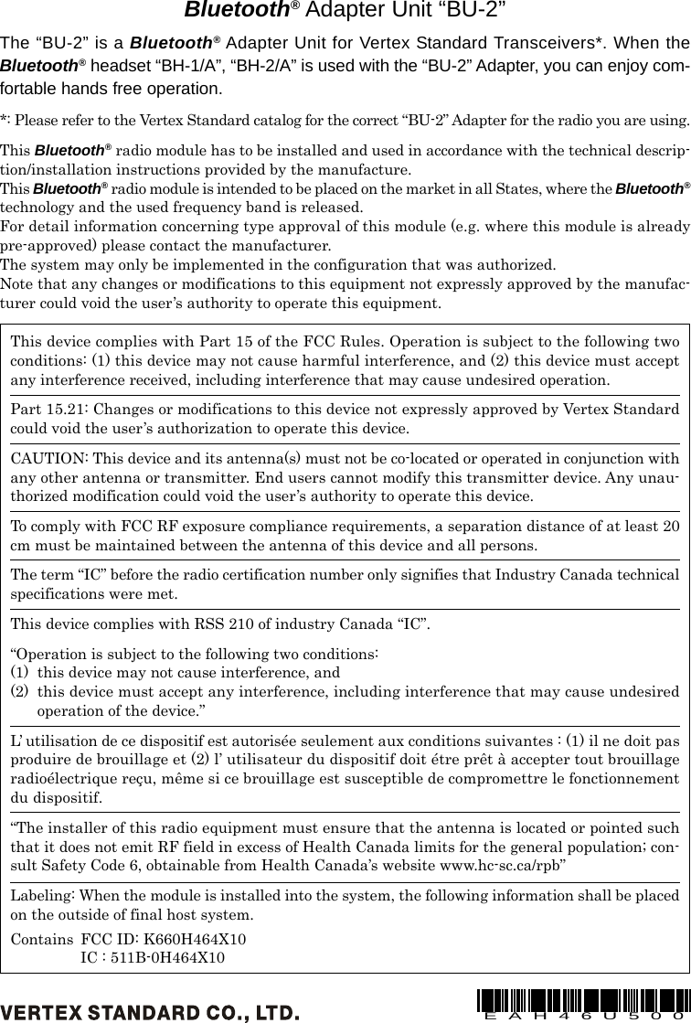 This device complies with Part 15 of the FCC Rules. Operation is subject to the following twoconditions: (1) this device may not cause harmful interference, and (2) this device must acceptany interference received, including interference that may cause undesired operation.Part 15.21: Changes or modifications to this device not expressly approved by Vertex Standardcould void the user’s authorization to operate this device.CAUTION: This device and its antenna(s) must not be co-located or operated in conjunction withany other antenna or transmitter. End users cannot modify this transmitter device. Any unau-thorized modification could void the user’s authority to operate this device.To comply with FCC RF exposure compliance requirements, a separation distance of at least 20cm must be maintained between the antenna of this device and all persons.The term “IC” before the radio certification number only signifies that Industry Canada technicalspecifications were met.This device complies with RSS 210 of industry Canada “IC”.“Operation is subject to the following two conditions:(1) this device may not cause interference, and(2) this device must accept any interference, including interference that may cause undesiredoperation of the device.”L’ utilisation de ce dispositif est autorisée seulement aux conditions suivantes : (1) il ne doit pasproduire de brouillage et (2) l’ utilisateur du dispositif doit étre prêt à accepter tout brouillageradioélectrique reçu, même si ce brouillage est susceptible de compromettre le fonctionnementdu dispositif.“The installer of this radio equipment must ensure that the antenna is located or pointed suchthat it does not emit RF field in excess of Health Canada limits for the general population; con-sult Safety Code 6, obtainable from Health Canada’s website www.hc-sc.ca/rpb”Labeling: When the module is installed into the system, the following information shall be placedon the outside of final host system.Contains FCC ID: K660H464X10IC : 511B-0H464X10Bluetooth® Adapter Unit “BU-2”The “BU-2” is a Bluetooth® Adapter Unit for Vertex Standard Transceivers*. When theBluetooth® headset “BH-1/A”, “BH-2/A” is used with the “BU-2” Adapter, you can enjoy com-fortable hands free operation.*: Please refer to the Vertex Standard catalog for the correct “BU-2” Adapter for the radio you are using.This Bluetooth® radio module has to be installed and used in accordance with the technical descrip-tion/installation instructions provided by the manufacture.This Bluetooth® radio module is intended to be placed on the market in all States, where the Bluetooth®technology and the used frequency band is released.For detail information concerning type approval of this module (e.g. where this module is alreadypre-approved) please contact the manufacturer.The system may only be implemented in the configuration that was authorized.Note that any changes or modifications to this equipment not expressly approved by the manufac-turer could void the user’s authority to operate this equipment.EAH46U500