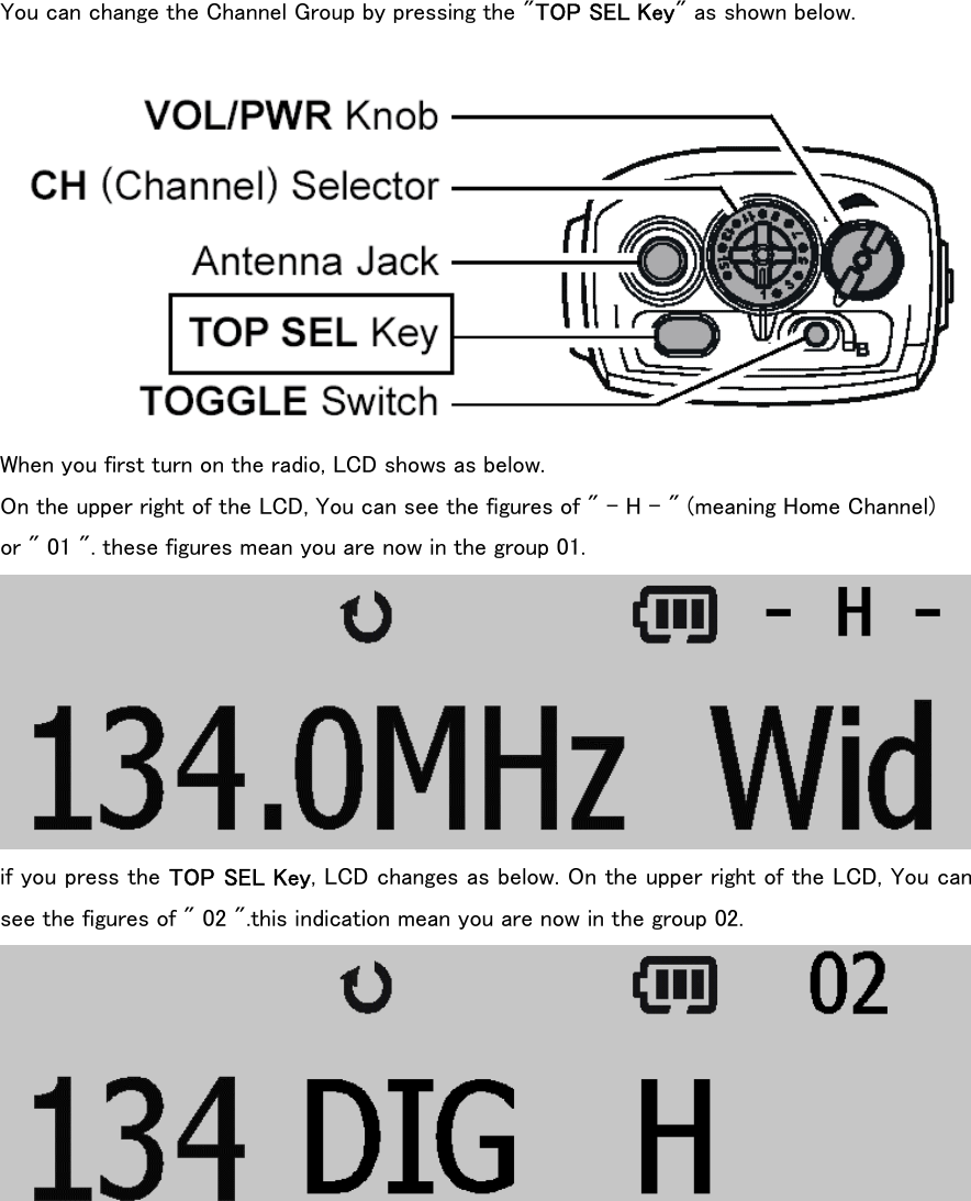 You can change the Channel Group by pressing the &quot;TOP SEL Key&quot; as shown below.   When you first turn on the radio, LCD shows as below. On the upper right of the LCD, You can see the figures of &quot; - H - &quot; (meaning Home Channel)   or &quot; 01 &quot;. these figures mean you are now in the group 01.  if you press the TOP SEL Key, LCD changes as below. On the upper right of the LCD, You can see the figures of &quot; 02 &quot;.this indication mean you are now in the group 02.   