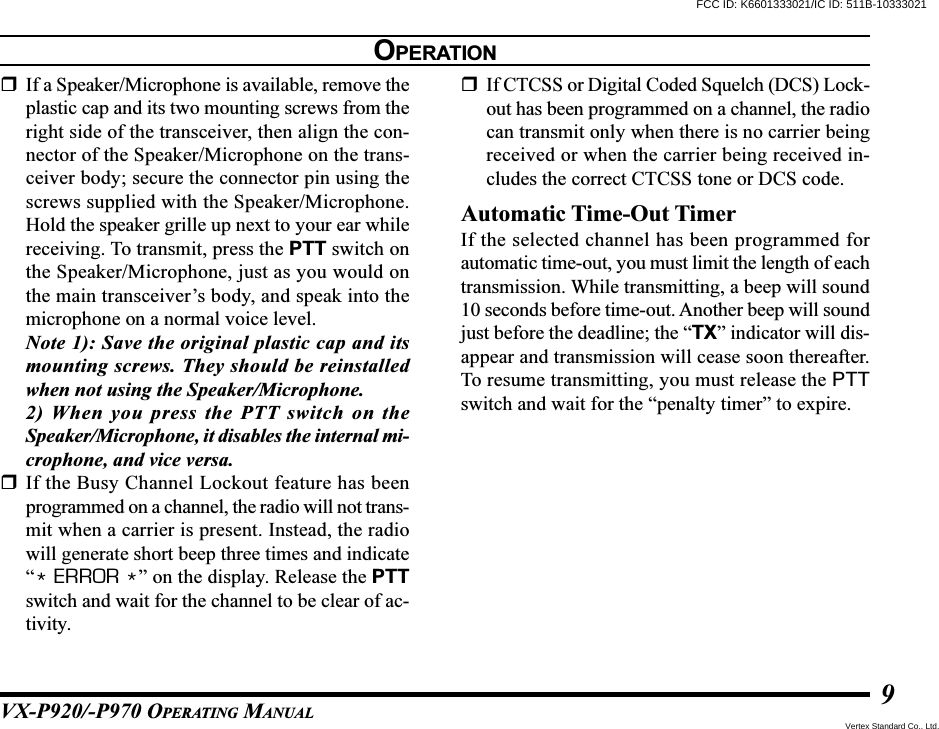 VX-P920/-P970 OPERATING MANUAL9If a Speaker/Microphone is available, remove theplastic cap and its two mounting screws from theright side of the transceiver, then align the con-nector of the Speaker/Microphone on the trans-ceiver body; secure the connector pin using thescrews supplied with the Speaker/Microphone.Hold the speaker grille up next to your ear whilereceiving. To transmit, press the PTT switch onthe Speaker/Microphone, just as you would onthe main transceiver’s body, and speak into themicrophone on a normal voice level.Note 1): Save the original plastic cap and itsmounting screws. They should be reinstalledwhen not using the Speaker/Microphone.2) When you press the PTT switch on theSpeaker/Microphone, it disables the internal mi-crophone, and vice versa.If the Busy Channel Lockout feature has beenprogrammed on a channel, the radio will not trans-mit when a carrier is present. Instead, the radiowill generate short beep three times and indicate“* ERROR *” on the display. Release the PTTswitch and wait for the channel to be clear of ac-tivity.If CTCSS or Digital Coded Squelch (DCS) Lock-out has been programmed on a channel, the radiocan transmit only when there is no carrier beingreceived or when the carrier being received in-cludes the correct CTCSS tone or DCS code.Automatic Time-Out TimerIf the selected channel has been programmed forautomatic time-out, you must limit the length of eachtransmission. While transmitting, a beep will sound10 seconds before time-out. Another beep will soundjust before the deadline; the “TX” indicator will dis-appear and transmission will cease soon thereafter.To resume transmitting, you must release the PTTswitch and wait for the “penalty timer” to expire.OPERATIONFCC ID: K6601333021/IC ID: 511B-10333021Vertex Standard Co., Ltd.