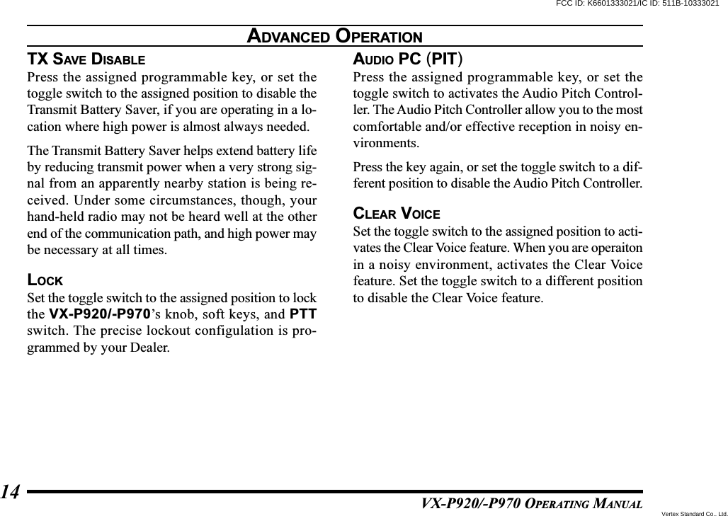 VX-P920/-P970 OPERATING MANUAL14TX SAVE DISABLEPress the assigned programmable key, or set thetoggle switch to the assigned position to disable theTransmit Battery Saver, if you are operating in a lo-cation where high power is almost always needed.The Transmit Battery Saver helps extend battery lifeby reducing transmit power when a very strong sig-nal from an apparently nearby station is being re-ceived. Under some circumstances, though, yourhand-held radio may not be heard well at the otherend of the communication path, and high power maybe necessary at all times.LOCKSet the toggle switch to the assigned position to lockthe VX-P920/-P970’s knob, soft keys, and PTTswitch. The precise lockout configulation is pro-grammed by your Dealer.AUDIO PC (PIT)Press the assigned programmable key, or set thetoggle switch to activates the Audio Pitch Control-ler. The Audio Pitch Controller allow you to the mostcomfortable and/or effective reception in noisy en-vironments.Press the key again, or set the toggle switch to a dif-ferent position to disable the Audio Pitch Controller.CLEAR VOICESet the toggle switch to the assigned position to acti-vates the Clear Voice feature. When you are operaitonin a noisy environment, activates the Clear Voicefeature. Set the toggle switch to a different positionto disable the Clear Voice feature.ADVANCED OPERATIONFCC ID: K6601333021/IC ID: 511B-10333021Vertex Standard Co., Ltd.