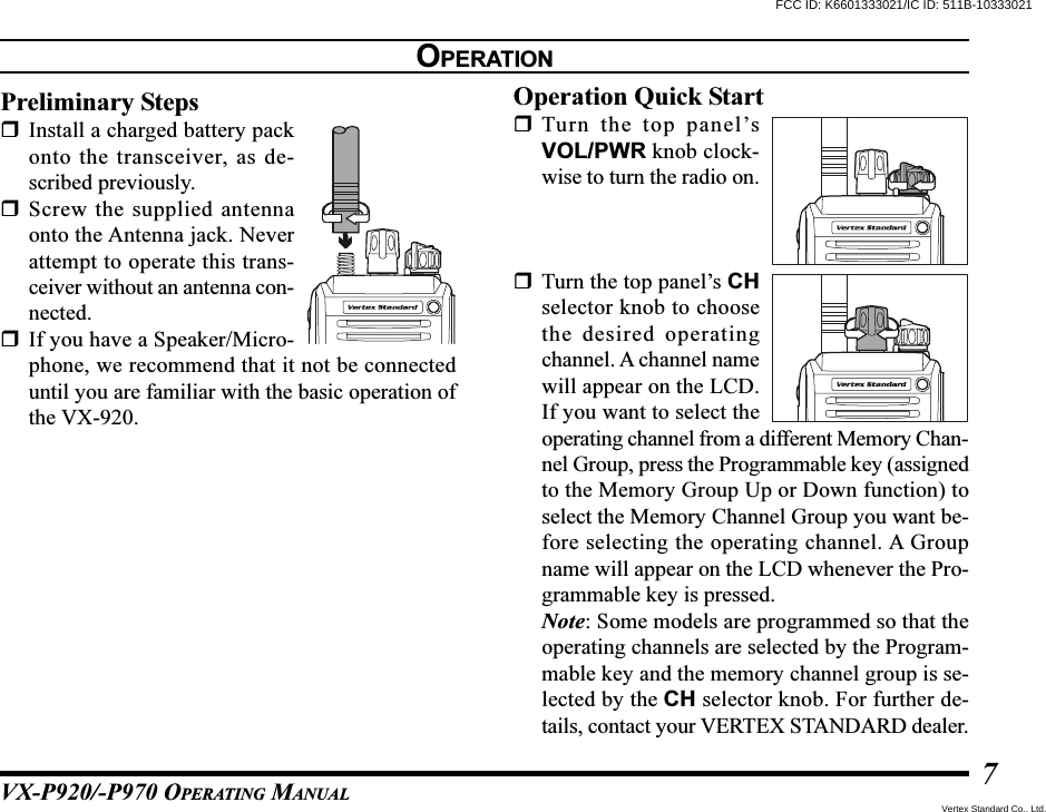 VX-P920/-P970 OPERATING MANUAL7OPERATIONPreliminary StepsInstall a charged battery packonto the transceiver, as de-scribed previously.Screw the supplied antennaonto the Antenna jack. Neverattempt to operate this trans-ceiver without an antenna con-nected.If you have a Speaker/Micro-phone, we recommend that it not be connecteduntil you are familiar with the basic operation ofthe VX-920.Operation Quick StartTurn the top panel’sVOL/PWR knob clock-wise to turn the radio on.Turn the top panel’s CHselector knob to choosethe desired operatingchannel. A channel namewill appear on the LCD.If you want to select theoperating channel from a different Memory Chan-nel Group, press the Programmable key (assignedto the Memory Group Up or Down function) toselect the Memory Channel Group you want be-fore selecting the operating channel. A Groupname will appear on the LCD whenever the Pro-grammable key is pressed.Note: Some models are programmed so that theoperating channels are selected by the Program-mable key and the memory channel group is se-lected by the CH selector knob. For further de-tails, contact your VERTEX STANDARD dealer.FCC ID: K6601333021/IC ID: 511B-10333021Vertex Standard Co., Ltd.