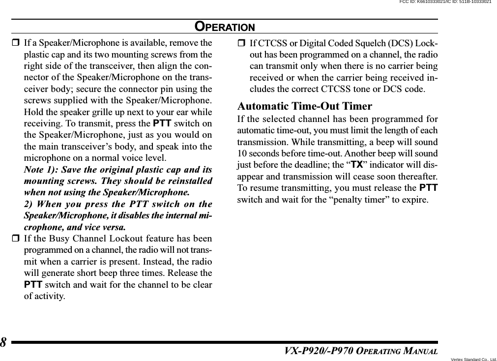 VX-P920/-P970 OPERATING MANUAL8If a Speaker/Microphone is available, remove theplastic cap and its two mounting screws from theright side of the transceiver, then align the con-nector of the Speaker/Microphone on the trans-ceiver body; secure the connector pin using thescrews supplied with the Speaker/Microphone.Hold the speaker grille up next to your ear whilereceiving. To transmit, press the PTT switch onthe Speaker/Microphone, just as you would onthe main transceiver’s body, and speak into themicrophone on a normal voice level.Note 1): Save the original plastic cap and itsmounting screws. They should be reinstalledwhen not using the Speaker/Microphone.2) When you press the PTT switch on theSpeaker/Microphone, it disables the internal mi-crophone, and vice versa.If the Busy Channel Lockout feature has beenprogrammed on a channel, the radio will not trans-mit when a carrier is present. Instead, the radiowill generate short beep three times. Release thePTT switch and wait for the channel to be clearof activity.If CTCSS or Digital Coded Squelch (DCS) Lock-out has been programmed on a channel, the radiocan transmit only when there is no carrier beingreceived or when the carrier being received in-cludes the correct CTCSS tone or DCS code.Automatic Time-Out TimerIf the selected channel has been programmed forautomatic time-out, you must limit the length of eachtransmission. While transmitting, a beep will sound10 seconds before time-out. Another beep will soundjust before the deadline; the “TX” indicator will dis-appear and transmission will cease soon thereafter.To resume transmitting, you must release the PTTswitch and wait for the “penalty timer” to expire.OPERATIONVertex Standard Co., Ltd.FCC ID: K6610333021/IC ID: 511B-10333021