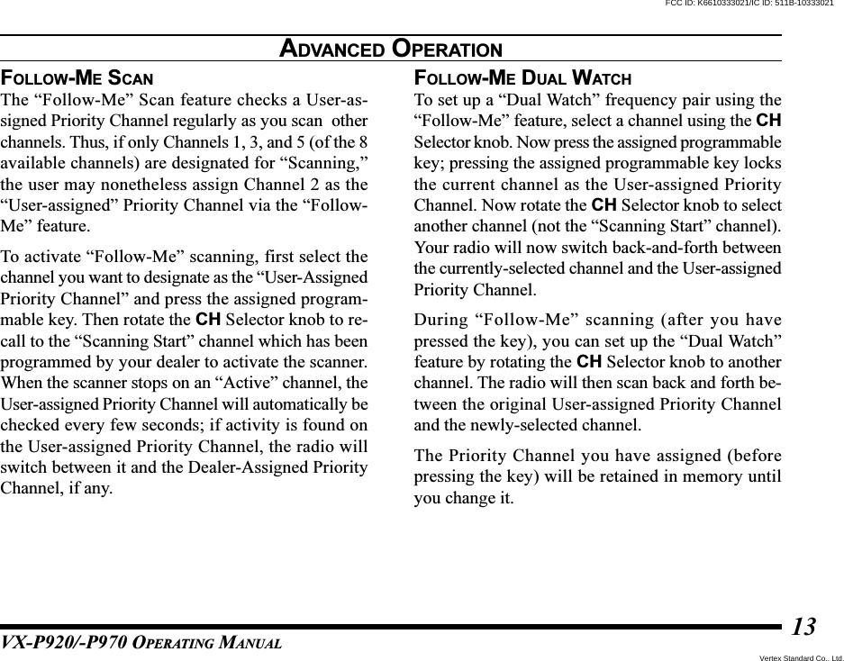 VX-P920/-P970 OPERATING MANUAL13FOLLOW-ME SCANThe “Follow-Me” Scan feature checks a User-as-signed Priority Channel regularly as you scan  otherchannels. Thus, if only Channels 1, 3, and 5 (of the 8available channels) are designated for “Scanning,”the user may nonetheless assign Channel 2 as the“User-assigned” Priority Channel via the “Follow-Me” feature.To activate “Follow-Me” scanning, first select thechannel you want to designate as the “User-AssignedPriority Channel” and press the assigned program-mable key. Then rotate the CH Selector knob to re-call to the “Scanning Start” channel which has beenprogrammed by your dealer to activate the scanner.When the scanner stops on an “Active” channel, theUser-assigned Priority Channel will automatically bechecked every few seconds; if activity is found onthe User-assigned Priority Channel, the radio willswitch between it and the Dealer-Assigned PriorityChannel, if any.FOLLOW-ME DUAL WATCHTo set up a “Dual Watch” frequency pair using the“Follow-Me” feature, select a channel using the CHSelector knob. Now press the assigned programmablekey; pressing the assigned programmable key locksthe current channel as the User-assigned PriorityChannel. Now rotate the CH Selector knob to selectanother channel (not the “Scanning Start” channel).Your radio will now switch back-and-forth betweenthe currently-selected channel and the User-assignedPriority Channel.During “Follow-Me” scanning (after you havepressed the key), you can set up the “Dual Watch”feature by rotating the CH Selector knob to anotherchannel. The radio will then scan back and forth be-tween the original User-assigned Priority Channeland the newly-selected channel.The Priority Channel you have assigned (beforepressing the key) will be retained in memory untilyou change it.ADVANCED OPERATIONVertex Standard Co., Ltd.FCC ID: K6610333021/IC ID: 511B-10333021