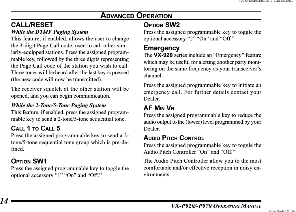 VX-P920/-P970 OPERATING MANUAL14CALL/RESETWhile the DTMF Paging SystemThis feature, if enabled, allows the user to changethe 3-digit Page Call code, used to call other simi-larly-equipped stations. Press the assigned program-mable key, followed by the three digits representingthe Page Call code of the station you wish to call.Three tones will be heard after the last key is pressed(the new code will now be transmitted).The receiver squelch of the other station will beopened, and you can begin communication.While the 2-Tone/5-Tone Paging SystemThis feature, if enabled, press the assigned program-mable key to send a 2-tone/5-tone sequential tone.CALL 1 TO CALL 5Press the assigned programmable key to send a 2-tone/5-tone sequential tone group which is pre-de-fined.OPTION SW1Press the assigned programmable key to toggle theoptional accessory “1” “On” and “Off.”OPTION SW2Press the assigned programmable key to toggle theoptional accessory “2” “On” and “Off.”EmergencyThe VX-920 series include an “Emergency” featurewhich may be useful for alerting another party moni-toring on the same frequency as your transceiver’schannel.Press the assigned programmable key to initiate anemergency call. For further details contact yourDealer.AF MIN VRPress the assigned programmable key to reduce theaudio output to the (lower) level programmed by yourDealer.AUDIO PITCH CONTROLPress the assigned programmable key to toggle theAudio Pitch Controller “On” and “Off.”The Audio Pitch Controller allow you to the mostcomfortable and/or effective reception in noisy en-vironments.ADVANCED OPERATIONVertex Standard Co., Ltd.FCC ID: K6610333021/IC ID: 511B-10333021