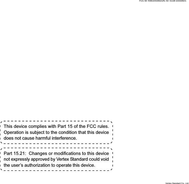 This device complies with Part 15 of the FCC rules.Operation is subject to the condition that this devicedoes not cause harmful interference.Part 15.21:  Changes or modifications to this devicenot expressly approved by Vertex Standard could voidthe user’s authorization to operate this device.Vertex Standard Co., Ltd.FCC ID: K6610333021/IC ID: 511B-10333021