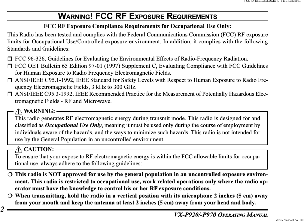 VX-P920/-P970 OPERATING MANUAL2WARNING! FCC RF EXPOSURE REQUIREMENTSFCC RF Exposure Compliance Requirements for Occupational Use Only:This Radio has been tested and complies with the Federal Communications Commission (FCC) RF exposurelimits for Occupational Use/Controlled exposure environment. In addition, it complies with the followingStandards and Guidelines:FCC 96-326, Guidelines for Evaluating the Environmental Effects of Radio-Frequency Radiation.FCC OET Bulletin 65 Edition 97-01 (1997) Supplement C, Evaluating Compliance with FCC Guidelinesfor Human Exposure to Radio Frequency Electromagnetic Fields.ANSI/IEEE C95.1-1992, IEEE Standard for Safety Levels with Respect to Human Exposure to Radio Fre-quency Electromagnetic Fields, 3 kHz to 300 GHz.ANSI/IEEE C95.3-1992, IEEE Recommended Practice for the Measurement of Potentially Hazardous Elec-tromagnetic Fields - RF and Microwave. WARNING:This radio generates RF electromagnetic energy during transmit mode. This radio is designed for andclassified as Occupational Use Only, meaning it must be used only during the course of employment byindividuals aware of the hazards, and the ways to minimize such hazards. This radio is not intended foruse by the General Population in an uncontrolled environment. CAUTION:To ensure that your expose to RF electromagnetic energy is within the FCC allowable limits for occupa-tional use, always adhere to the following guidelines:This radio is NOT approved for use by the general population in an uncontrolled exposure environ-ment. This radio is restricted to occupational use, work related operations only where the radio op-erator must have the knowledge to control his or her RF exposure conditions.When transmitting, hold the radio in a vertical position with its microphone 2 inches (5 cm) awayfrom your mouth and keep the antenna at least 2 inches (5 cm) away from your head and body.Vertex Standard Co., Ltd.FCC ID: K6610333021/IC ID: 511B-10333021