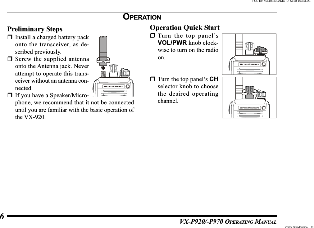 VX-P920/-P970 OPERATING MANUAL6OPERATIONPreliminary StepsInstall a charged battery packonto the transceiver, as de-scribed previously.Screw the supplied antennaonto the Antenna jack. Neverattempt to operate this trans-ceiver without an antenna con-nected.If you have a Speaker/Micro-phone, we recommend that it not be connecteduntil you are familiar with the basic operation ofthe VX-920.Operation Quick StartTurn the top panel’sVOL/PWR knob clock-wise to turn on the radioon.Turn the top panel’s CHselector knob to choosethe desired operatingchannel.Vertex Standard Co., Ltd.FCC ID: K6610333021/IC ID: 511B-10333021