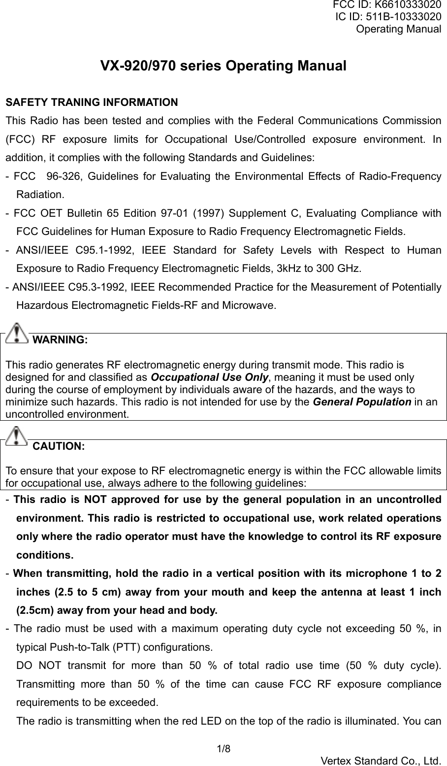 FCC ID: K6610333020IC ID: 511B-10333020Operating Manual 1/8Vertex Standard Co., Ltd.VX-920/970 series Operating ManualSAFETY TRANING INFORMATIONThis Radio has been tested and complies with the Federal Communications Commission(FCC) RF exposure limits for Occupational Use/Controlled exposure environment. Inaddition, it complies with the following Standards and Guidelines:- FCC　96-326, Guidelines for Evaluating the Environmental Effects of Radio-FrequencyRadiation.- FCC OET Bulletin 65 Edition 97-01 (1997) Supplement C, Evaluating Compliance withFCC Guidelines for Human Exposure to Radio Frequency Electromagnetic Fields.- ANSI/IEEE C95.1-1992, IEEE Standard for Safety Levels with Respect to HumanExposure to Radio Frequency Electromagnetic Fields, 3kHz to 300 GHz.- ANSI/IEEE C95.3-1992, IEEE Recommended Practice for the Measurement of PotentiallyHazardous Electromagnetic Fields-RF and Microwave.     WARNING:This radio generates RF electromagnetic energy during transmit mode. This radio isdesigned for and classified as Occupational Use Only, meaning it must be used onlyduring the course of employment by individuals aware of the hazards, and the ways tominimize such hazards. This radio is not intended for use by the General Population in anuncontrolled environment.     CAUTION:To ensure that your expose to RF electromagnetic energy is within the FCC allowable limitsfor occupational use, always adhere to the following guidelines:-  This radio is NOT approved for use by the general population in an uncontrolledenvironment. This radio is restricted to occupational use, work related operationsonly where the radio operator must have the knowledge to control its RF exposureconditions.- When transmitting, hold the radio in a vertical position with its microphone 1 to 2inches (2.5 to 5 cm) away from your mouth and keep the antenna at least 1 inch(2.5cm) away from your head and body.- The radio must be used with a maximum operating duty cycle not exceeding 50 %, intypical Push-to-Talk (PTT) configurations.DO NOT transmit for more than 50 % of total radio use time (50 % duty cycle).Transmitting more than 50 % of the time can cause FCC RF exposure compliancerequirements to be exceeded.The radio is transmitting when the red LED on the top of the radio is illuminated. You can