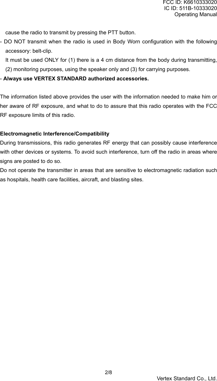 FCC ID: K6610333020IC ID: 511B-10333020Operating Manual 2/8Vertex Standard Co., Ltd.cause the radio to transmit by pressing the PTT button.- DO NOT transmit when the radio is used in Body Worn configuration with the followingaccessory: belt-clip.It must be used ONLY for (1) there is a 4 cm distance from the body during transmitting,(2) monitoring purposes, using the speaker only and (3) for carrying purposes.- Always use VERTEX STANDARD authorized accessories.The information listed above provides the user with the information needed to make him orher aware of RF exposure, and what to do to assure that this radio operates with the FCCRF exposure limits of this radio.Electromagnetic Interference/CompatibilityDuring transmissions, this radio generates RF energy that can possibly cause interferencewith other devices or systems. To avoid such interference, turn off the radio in areas wheresigns are posted to do so.Do not operate the transmitter in areas that are sensitive to electromagnetic radiation suchas hospitals, health care facilities, aircraft, and blasting sites.