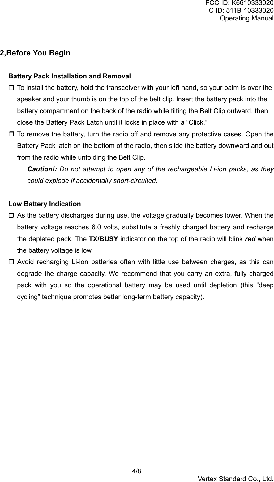 FCC ID: K6610333020IC ID: 511B-10333020Operating Manual 4/8Vertex Standard Co., Ltd.2,Before You BeginBattery Pack Installation and Removal To install the battery, hold the transceiver with your left hand, so your palm is over thespeaker and your thumb is on the top of the belt clip. Insert the battery pack into thebattery compartment on the back of the radio while tilting the Belt Clip outward, thenclose the Battery Pack Latch until it locks in place with a “Click.” To remove the battery, turn the radio off and remove any protective cases. Open theBattery Pack latch on the bottom of the radio, then slide the battery downward and outfrom the radio while unfolding the Belt Clip.Caution!: Do not attempt to open any of the rechargeable Li-ion packs, as theycould explode if accidentally short-circuited.Low Battery Indication As the battery discharges during use, the voltage gradually becomes lower. When thebattery voltage reaches 6.0 volts, substitute a freshly charged battery and rechargethe depleted pack. The TX/BUSY indicator on the top of the radio will blink red whenthe battery voltage is low. Avoid recharging Li-ion batteries often with little use between charges, as this candegrade the charge capacity. We recommend that you carry an extra, fully chargedpack with you so the operational battery may be used until depletion (this “deepcycling” technique promotes better long-term battery capacity).