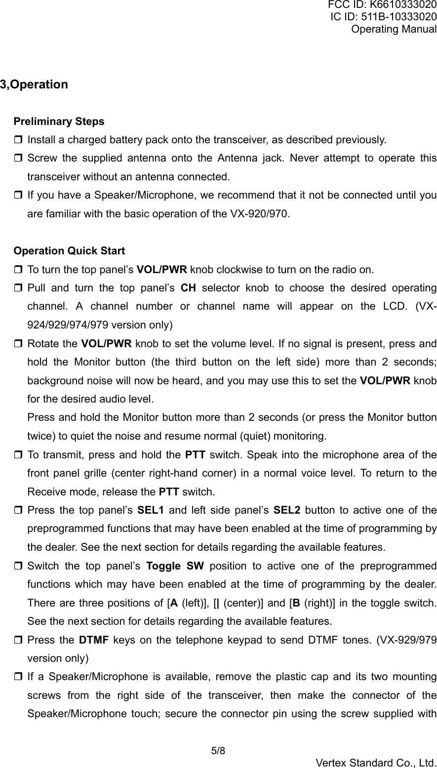 FCC ID: K6610333020IC ID: 511B-10333020Operating Manual 5/8Vertex Standard Co., Ltd.3,OperationPreliminary Steps Install a charged battery pack onto the transceiver, as described previously. Screw the supplied antenna onto the Antenna jack. Never attempt to operate thistransceiver without an antenna connected. If you have a Speaker/Microphone, we recommend that it not be connected until youare familiar with the basic operation of the VX-920/970.Operation Quick Start To turn the top panel’s VOL/PWR knob clockwise to turn on the radio on. Pull and turn the top panel’s CH selector knob to choose the desired operatingchannel. A channel number or channel name will appear on the LCD. (VX-924/929/974/979 version only) Rotate the VOL/PWR knob to set the volume level. If no signal is present, press andhold the Monitor button (the third button on the left side) more than 2 seconds;background noise will now be heard, and you may use this to set the VOL/PWR knobfor the desired audio level.Press and hold the Monitor button more than 2 seconds (or press the Monitor buttontwice) to quiet the noise and resume normal (quiet) monitoring. To transmit, press and hold the PTT switch. Speak into the microphone area of thefront panel grille (center right-hand corner) in a normal voice level. To return to theReceive mode, release the PTT switch. Press the top panel’s SEL1  and left side panel’s SEL2 button to active one of thepreprogrammed functions that may have been enabled at the time of programming bythe dealer. See the next section for details regarding the available features. Switch the top panel’s Toggle SW position to active one of the preprogrammedfunctions which may have been enabled at the time of programming by the dealer.There are three positions of [A (left)], [| (center)] and [B (right)] in the toggle switch.See the next section for details regarding the available features. Press the DTMF keys on the telephone keypad to send DTMF tones. (VX-929/979version only) If a Speaker/Microphone is available, remove the plastic cap and its two mountingscrews from the right side of the transceiver, then make the connector of theSpeaker/Microphone touch; secure the connector pin using the screw supplied with