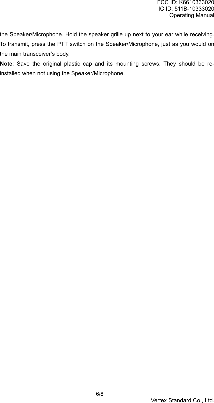 FCC ID: K6610333020IC ID: 511B-10333020Operating Manual 6/8Vertex Standard Co., Ltd.the Speaker/Microphone. Hold the speaker grille up next to your ear while receiving.To transmit, press the PTT switch on the Speaker/Microphone, just as you would onthe main transceiver’s body.Note: Save the original plastic cap and its mounting screws. They should be re-installed when not using the Speaker/Microphone.