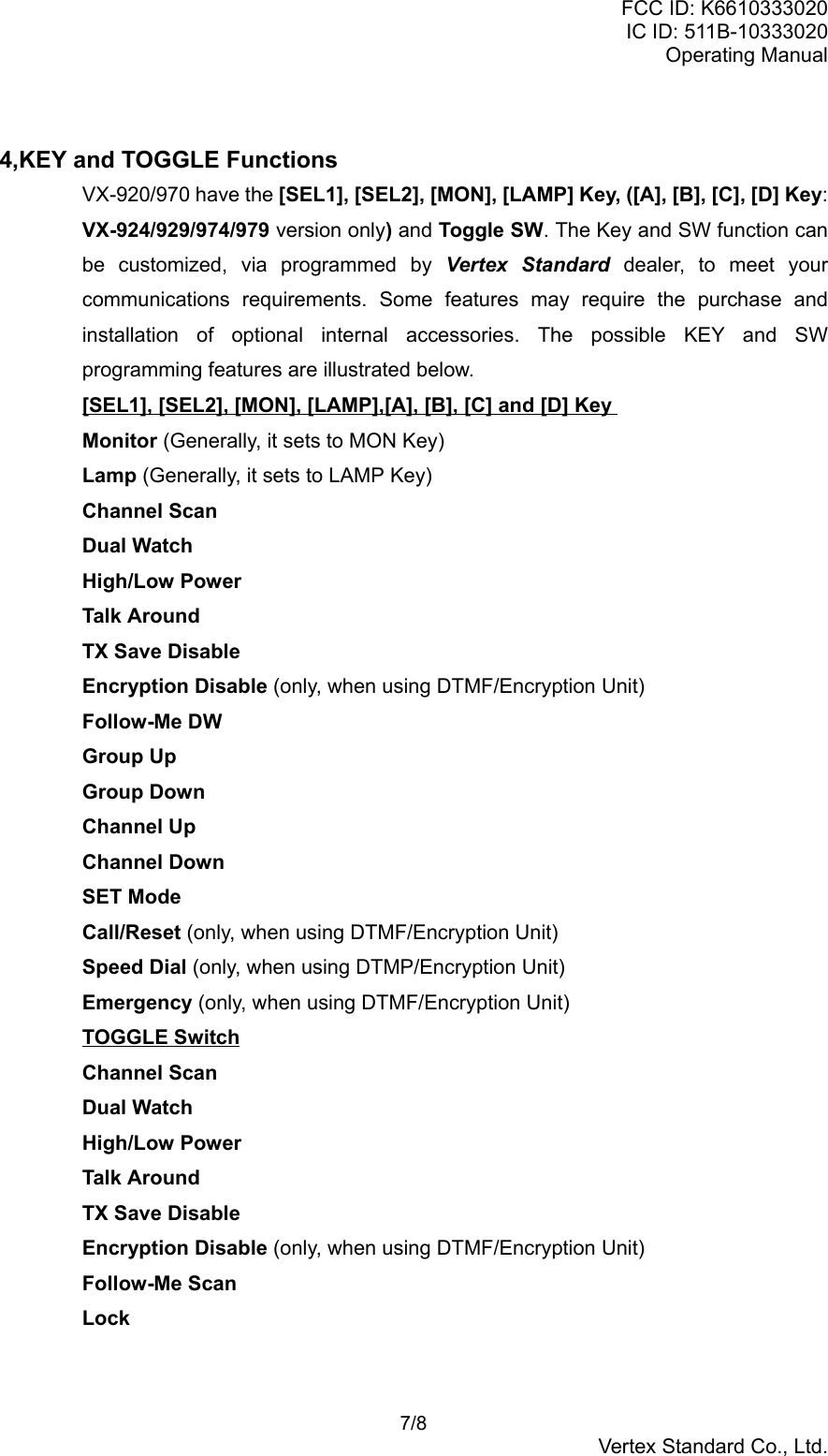 FCC ID: K6610333020IC ID: 511B-10333020Operating Manual 7/8Vertex Standard Co., Ltd.4,KEY and TOGGLE FunctionsVX-920/970 have the [SEL1], [SEL2], [MON], [LAMP] Key, ([A], [B], [C], [D] Key:VX-924/929/974/979 version only) and Toggle SW. The Key and SW function canbe customized, via programmed by Vertex Standard dealer, to meet yourcommunications requirements. Some features may require the purchase andinstallation of optional internal accessories. The possible KEY and SWprogramming features are illustrated below.[SEL1], [SEL2], [MON], [LAMP],[A], [B], [C] and [D] KeyMonitor (Generally, it sets to MON Key)Lamp (Generally, it sets to LAMP Key)Channel ScanDual WatchHigh/Low PowerTalk AroundTX Save DisableEncryption Disable (only, when using DTMF/Encryption Unit)Follow-Me DWGroup UpGroup DownChannel UpChannel DownSET ModeCall/Reset (only, when using DTMF/Encryption Unit)Speed Dial (only, when using DTMP/Encryption Unit)Emergency (only, when using DTMF/Encryption Unit)TOGGLE SwitchChannel ScanDual WatchHigh/Low PowerTalk AroundTX Save DisableEncryption Disable (only, when using DTMF/Encryption Unit)Follow-Me ScanLock